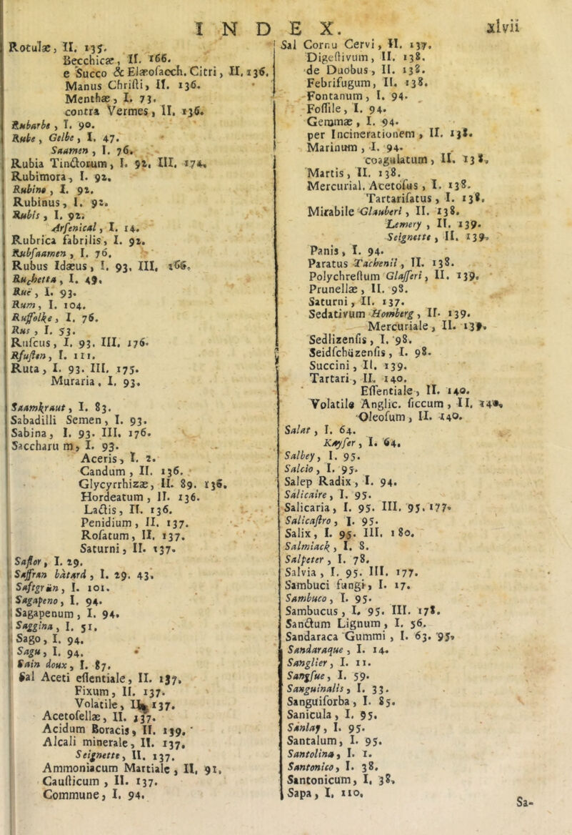 fiecchicae, H. e Succo & Elaeofacch. Citri, II. 135. Manus Chrifti, II. 136. Menthae ,1. 73. contra Vermes 1 II, »36* ILubarbe , T. 9®* Rftbe , Gelbe , I. 47* i Saatnen ^ I. 76, I Rubia Tin^ilofcum, I. 9ii III. 1.7*^ I Rubimora^ I. 92, I Rubina , I. 92. ] Rubinus, i. 92. i Rubis y I, 4lrfenical i I. 14, , Rubrica fabrilis', 1. 92. Rubfttamen , I. 76, Rubus Idaeus, I. 93, III, Ruchettu y I. 49. ( Rue y I. 93. i Runty I, 104. i Rufolke i I. 7S. I Rhs , I. 53. iRufcus, I. 93* III* ^ Rfufien, 1. 111. 1 Ruta, I. 93* III. 175* Muraria, I, 93, \Sn/nnkrttut y I. S3. iSabadilli Semen, I. 93. ! Sabina, I. 93. III, 176. > Saccharu m, I. 93. Aceris, T. 2.‘ Candum , II. 136. ,• Glycyrrhizae,'II. 89. 135, Hordeatum , II. 136. Lailis, II. 136. V'*. Penidium , II. 137. Rofatum, II. 137, ' . Saturni, II. r37, Saflor t I. 29. \.SAfrxn batArd i I. 29. 43*« Saftgrmny I. 101. , Sugapenoy I. 94. : Sagapenum, I. 94* S»gginay I. 51, Sago, I. 94. SagUy I. 94. • Sain doux y I. tj, ^al Aceti eflentiale, II. 1J7, Fixum, II. 137. ■ ' Volatile, llii|i37. ' Acetofellae, II. J37. Acidum Boracis, II. 139.' Alcali minerale, II. 137, Seignettty II. 137. Ammoniacum Martiale, 11, 91. Caudicum , II. 137. Commune, I. 94. EX. xlvrii Sal Cornu Cervi, II, 137, Digedivum, II. 138. ‘de Duobus, II. 132. Febrifugum, II. 138. 'Fontanum, I. 94* -Foflile, I. 94* Gemmae, I. 94* per Incinerationem , II, 138. Marinum , I. •94. 'coagulatum, II. 138. Martis, II. 138. Mercurial. Acetdfus, 1. 138. Tartarifatus, 1. 138, Mitabile , II. 138, Lemery , II. 139. Seignttte i'll, 139» Panis, I. 94* Pir3.t\xs Tachenti y II. 138. Polychredum , II. 139^, ' Prunellae, II.'98. Saturni, II. 137. Seditivum‘ffomberg y II. 139. Mercuriale, II. 139. - 'Sedlizenfis, I. ‘98, Seidfcbiizenfis, I. 98- Succini, II. 139. Tartari , II. 140. Eflentiale , II. 140* Volatile Anglic. ficcum , II. 14*« Oleofum, II. 44®* Salat y I. 64. Kuyfer y I. 64. Salheyy I. 95. Sdicio y I. 95. Salep Radix, I. 94. Sdlicaire ,1. 95. Salicaria, I. 95* HI. 95. 177« Salicaftro y '1. 95. Salix, I. 95. III. I 80, ' Sdlmictc\ ,1, 8. Sdlpeter , I, 78. Salvia , I. 95. III. 177. Sambuci fungi, I. 17. Sambuco y I. 95* Sambucus, I* 95* HI. 178, Sandum Lignum , I. 56. Sandaraca 'Gummi , I. 63, '95, Sandaraque y I. 14. > Sanglier, I. 11. Sangfue, I. 59. Sanguinalis ,1.33. Sanguiforba, I. 85. Sanicula, I. 95* Sdnlaf, I. 9 5* Santalum, I. 95. Santolinuy I. i. Santonico i I. 38, Santonicum, I, 38. Sapa, I, iio.