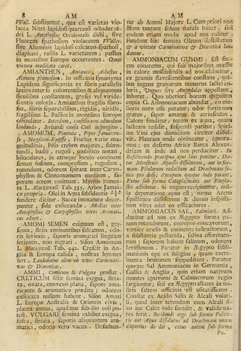 Frall. rubftituiint, quce efi: varietas vio- lacea Nitri lapidofi qiiartzofi ododecae- dri L. Amsthyflus Occidentalis dii5li, five Fluorem fpathorum violaceum VJ^allev. five Aluminis lapidofi calcareo-ipathofi, diaphani, rafilis L. varietatem ; palTim in montibus Europ® occurrentes . Omni •uiYtute medicata caret* AMIANTHUS , Amianto , Asheftus , Alumen phmoftm. In officinis fynonyma Lapidem fignificantia ex fibris parallelis laxius inter fe cohcerentibus & aliquantum flexilibus conflantem, gryfei vel viride- fcentis coloris. Amianthus fragilis fibro- fiis, fibris feparabilibus, rigidis, nitidis, fragilibus L. Paflimin montibus Europir otfenditur. Interdum, confilio non admodum laudando , Irritandi caufa Cuti infpergitur . AMOMUM, Pimenta , Piper Jamaicen- fe , Ncegelein-Kospjfe . Frucflus varia: ma- gnitudinis, Pifis crebro majores, fiibro- tundi, badii , rugofi , umbilico notati , biloculares, in utroque loculo continent femen fufcum, compreflum , rugorum , rotundum, odorem fpirant interCaryo- phyllos & Cinnamomum medium , fa- porem acrem emittunt. Myrtus Pimen- ta L. Blackfvvell Tab.555. Arbor Jamai- cx propria. Olei in Aqua fubfidentis -t- fundere dicitur. Baccirimmatura decer- puntur , fole exficcanda . Medias inter Antophyllos ^ Caryophyllos vires AromatU cas edunt . AMOMI SEMEN exiguum efl , gry- fcum , flriis eminentibus fulcatum, odo- ris levioris , faporis aromatici linguam ferientis, non ingrati . Sifbn Amomum L. Blackvvell Tab. 442. Crefeit in An- glia & Europa calida , noflras hyemes fert . Laudabatur olim ob vires Carminati- vas cir Diureticas. AMMI , Creticum & Ftilgare proflat . CRETICUM fiflit femina exigua, flria- ta, ovata, convexo-plana, fapore ama- ricante & aromatico pradita ; odorem exficcata nullum habent . Sifon Ammi L. Europa Auflralis & Orientis civis , planta annua, apud nos fiib dio coli po- tefl. VULGARE femina exhibet exigua,' fufea, flriata , faporis aliquantum aro- maciei, odoris vero vacua . Defuiliun- • tur ab Ammi Majore L. Cum priori non idem tantum folum natale habet , fed eodem etiam modo apud nos colitur , Fundunt hac femina Oleum deflillatiim & a virtute Carminativa & Diuretica lau^ dantur. AMMONIACUM GUMMI . Efl fuc- cus concretus, qui fub majoribus maflis in calore molliufculis ad nos adducitur, ex grumis flavefeentibus conflans , qui- bus ingens granorum numerus labfei co- loris , Angues five Amygdalas appellant, inharet. Qiio uberiori horum unguium copia G. Ammoniacum abundat, eo me- lioris nota efle putatur; odor fortis noti gratus , fapor amarus & acriufculus . Calore funditur/ totum ex aqua, quam ladeam reddit, fufpendi patitur; Spiri- tus Vini ejus dimidium circiter diflbl- vit. Plantam unde obtineatur, ignora- mus ; ex deferto Africa Barca Alexan- driam & inde ad nos perducitur . Li Refolvendo preccipua ejus laus ponitur. Da- tur Menfiruis Aquofis dijjolutum, aut in for- mam Pilularum redaclum ad Dracbmatn fe- mis pro doft; Syrupwn quoque inde parant. Lxtus fub forma Cataplafmatis aut Dmpli- flri adhibetur. Si ungues recipiuntur, nul- la depuratione opus efl ; neque Aceto fquillitico difiblutum & denuo infpifia- tum vires edet eo eflicaciores . AMMOMIACUS SAL, Salmiack- Ad- ducitur ad nos ex i&gypto forma pa- num rotundorum, convexo-concavorum, vertice crafib & eminente inflruftorum „ a fubflantia pellucida, falina efformato- rum ; faporem habent falinum, odorem Icviflimum . Paratur in iEgypto fubli- mationis ope ex fuligine , quam excre- menta brutorum fuppeditant. Paratur quoque Sal Ammoniacus in Germania , Gallia & Anglia , quin etiam nativum montes ignivomi & Calmucorum regio largiuntur; fed ex A.gyptoallatus in no- flris faltem officinis 'efl ufitatiflimus . Conflat ex Acido Salis & Alcali volati- li, quod inter terendum cum Alcali fi- xo aut Calce inde fecedit, & valide na- ' res ferit. Incidendi ergo fub for?na Pulve- ris aut Aqua dijfolutus ad Drachmam unam I aliquoties de die , extus autem fub forma Fo-