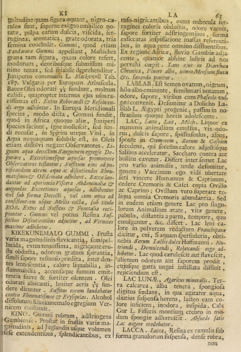 KI gtiituditie quam figura aquant, nigro-ca- ruleffi fuiit, fuperne exiguo umbilico no- tata, pulpa earum dulcis, vifcida, fer- ruginea, aromatica, grate odorata, tria femina concludit. Gummi, quod etiam Sandaraccc Gummi appellant, Maftiches grana tam figura, quam colore refert, inodorum , dentibufque flibmiflum mi- nime tenax, fcd friabile deprehenditur. Juniperus communis L. Blackfvvell Tab. 187. Vulgaris per Europam Arbufciila. BaccicOlei odorati fundunt, multmn calidi, quapropter internus ejus ufiisra- riflimus eft. Bxtus Roborandi Gr Rejolroen- di -ergo adhibetur. In Europa Meridionali fpecies , modo difta , Gummi fundit, quod in Africa quoque ali». Juniperi fpecies faciunt, ignemollelcit, ied fun- di reculat, in Spiritu utique Vini , in Aqua nequaquam fblubile eft, in Oleis etiam diflblvi negant Obfervatores . Lu gnum aqua decocliimSan^inem egregie De- purare , Excretionefque aquofas promovere Obfervatores tejiantur; Suffitum ejus ad pu- rificandum aerem ecque ac difeutiendos Rheu- mati f?nos& OEdemata adhibent, Baccec lau- dantur ad aperienda Fifcera Abdominalia (jr augendas Excretiones aquofas , adhibentur vel fub fi)r?na Decobii , vel cum aqua ad confiftentiam ufque Mellis coclxy fub titulo ROB. Extus ad Suffitus & Frontalia reci- piuntur . Gunmi vel potius Refina Suf- fitibus Difeutientibus adjicitur , ad Vernices 1 maxime adhibetur. KIKEKUNEMALO GUMMI . Frufta ■ vari» magnitudinis flavicantia, femipel- lucida, extus tenuiflima, nigricante cru- fia qbduda, odorem gratum fpirantia, fimili fapore refinofb pr»dita, inter den- tes lenteRentia , calore liquabilia , in- fiammabilia , accenlaque fumum emit- tentia fuave & fortiter olentem . Olei odorati albicanti, leniter acris fun- dere dicuntur . Suffitus eorum laudabatur ^'^^f^^qiifmor ir Eryfipelas. Alcohol dilfoIutumKikekunemalo egregium Ver- : meem conltituit. ^ rubrum, adfiringens Gambicule. Proftat in fruftis variasma- . gnitudinis, ad Juglandis ufque volumen iRck extendentibus, fplendicantibus, ex rufo-nigricantibus, extus nubecula fer- ruginei coloris obdiiais, odore vacuis fapore fortiter adftringcntibus, forma exficcatas inipifiatione maffas referenti- bus, in aqua pene omnino diffluentibus. Ex regione Afric», fluvio Gambieadja. cente , quatuor abhinc luftris ad nos pervehi coepit . Laus ejus in Diarrhcea Chronica, Fluore .albo, nimioMenfiumfiuxu &c. fanando ponitur. L ABLAB. Eft Semen ovatum, nigrum, hilo alboeminente, femilunari notatum, odore, fapore, viribus cumPhafeolo vuU pm/convenit. Defiimitur aDolicho La- blabL. ^gypti progenie, paffimin no- firatibus quoque hortis adolefcente. LAC, Latte, Lait, /kfilch. Liquor ex mammis animalium emiilfiis, vix odo- rus, dulcis faix)re, fpifiiufculus, albus, Iponte in Cremorem , Serum & Cafeum fecedens, qui fecefIus calore adjedifque Salibus acceleratur, Saccharo contra aut bullitu cavetur. Differt interlemet Lac pro vario animalis , unde defiimitur, genere i Vaccinum ego vidi ubertate feri vincere Humanum & Caprinum, cedere Cremoris & Cafei copia Ovillo ac Caprino; Ovillum vero fiipcrare re- liqua omnia Cremoris abundantia. Sed in eodem etiam genere Lac pro fingu- loriim Animalium »tate , vit» genere, pabulo, dfflantiaapartu, tempore, quo emulgentur , &c. differt . Lac leni ca- lore in pulverem redadum Franchipane dicitur, cui, fi aquam fperfuderis, obti- nebis Labiis dulce . Nu- triendi , .Demulcendi, Relaxandi ergo ad- hibetur. Lac quod ca^rulefcit aut flavefeit, alienum odorem aut faporem prodit , ciijufque gutta ungui inftillata diffluit, rejiciendum efi. Lac LUNAi, Agaritus mineralis. Ter- ra calcarea , alba tenera , fpongiofa digitos fcedans, in qua agitatur aqua, diiitius fufpenfa h»rens, ladeo eam co- lore inficiens, inodora , infipida. Calx Gur L. Fifliiris montium crebro in mo- dum fpongi» adhxrelciF. Abfurde fatis Lac augere credebatur. LACCA. Lacca, Refina ex ramulis fub forma granulorum fufpenfa, denfe rubra, non