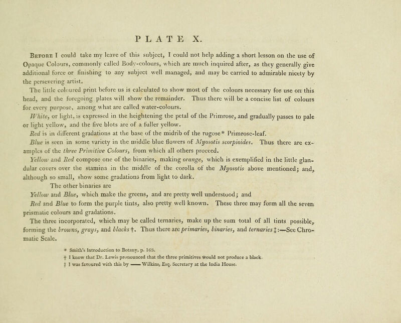 PLATE X. Berore I could take my leave of this subject, I could not help adding a short lesson on the use of Opaque Colours, commonly called Body-colours, which are much inquired after, as they generally give additional force or finishing to any subject well managed, and may be carried to admirable nicety by the persevering artist. The little coloured print before us is calculated to show most of the colours necessary for use om this head, and the foregoing plates will show the remainder. Thus there will bea concise list of colours for every purpose, among what are called water-colours. White, or light, is expressed in the heightening the petal of the Primrose, and gradually passes to pale or light yellow, and the five blots are of a fuller yellow. Red is in different gradations at the base of the midrib of the rugose* Primrose-leaf. Blue is seen in some variety in the middle blue flowers of Myosotis scorpioides. Thus there are ex- amples of the three Primitive Colours, from which all others proceed. Yellow and Red compose one of the binaries, making orange, which is exemplified in the little glan- dular covers oyer the stamina in the middle of the corolla of the Myosotis above mentioned; and, although so small, show some gradations from light to dark. The other binaries are Yellow and Blue, which make the greens, and are pretty well understood; and Red and Blue to form the purple tints, also pretty well’ known. These three may form all the seven prismatic colours and gradations. The three incorporated, which may be called ternaries, make up the sum total of all tints possible, forming the browns, grays, and blacks t. Thus there are primaries, binaries, and ternaries t:—See Chro- matic Scale. * Smith’s Introduction to Botany, p. 163. + I know that Dr. Lewis pronounced that the three primitives would not produce a black.