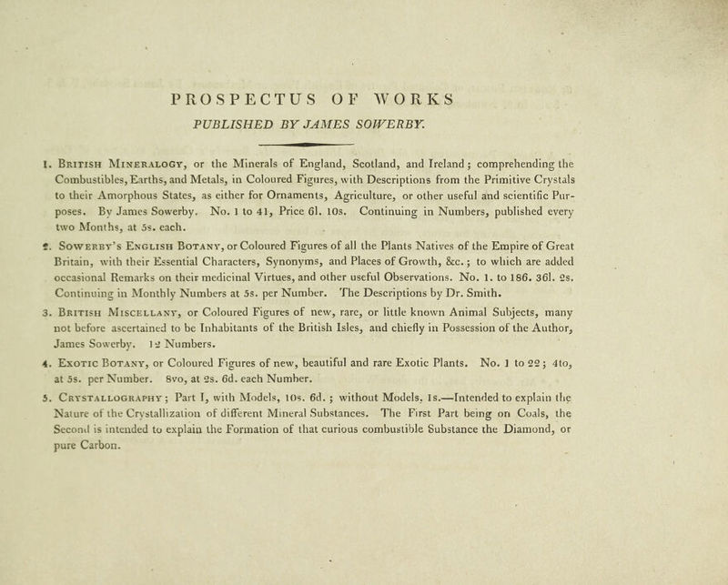 PROSPECTUS OF WORKS PUBLISHED BY JAMES SOWERBY. 1. British MINERALOGY, or the Minerals of England, Scotland, and Ireland; comprehending the Combustibles, Earths, and Metals, in Coloured Figures, with Descriptions from the Primitive Crystals to their Amorphous States, as either for Ornaments, Agriculture, or other useful and scientific Pur- poses. By James Sowerby. No.1 to 41, Price 6]. 10s. Continuing in Numbers, published every two Months, at 5s. each. ‘ ¢. Sowerzy’s EnGuiisH Botany, or Coloured Figures of all the Plants Natives of the Empire of Great Britain, with their Essential Characters, Synonyms, and Places of Growth, &amp;c.; to which are added occasional Remarks on their medicinal Virtues, and other useful Observations. No. 1. to 186. 36l. 2s. Continuing in Monthly Numbers at 5s. per Number. ‘The Descriptions by Dr. Smith. 3. British Miscettany, or Coloured Figures of new, rare, or little known Animal Subjects, many not before ascertained to be Inhabitants of the British Isles, and chiefly in Possession of the Author, James Sowerby. 12 Numbers. 4, Exotic Botany, or Coloured Figures of new, beautiful and rare Exotic Plants. No. 1 to 22; 4to, at 5s. per Number. 8vo, at 2s. 6d. each Number. 5. CrysTALLoGRAPHY; Part I, with Models, 10s. 6d. ; without Models, 1s.—Intended to explain the Nature of the Crystallization of different Mineral Substances. The First Part being om Coals, the Second is intended to explain the Formation of that curious combustible Substance the Diamond, or pure Carbon.