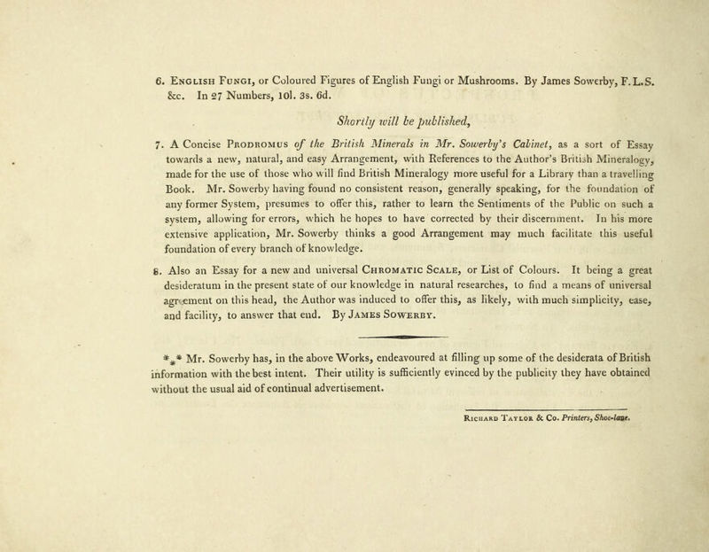 &amp;c. In 27 Numbers, 10]. 3s. 6d. Shorily will be published, 7. A Concise Propromus of the British Minerals in Mr. Sowerby’s Cabinet, as a sort of Essay towards a new, natural, and easy Arrangement, with References to the Author’s British Mineralogy, made for the use of those who will find British Mineralogy more useful for a Library than a travelling Book. Mr. Sowerby having found no consistent reason, generally speaking, for the foundation of any former System, presumes to offer this, rather to learn the Sentiments of the Public on such a system, allowing for errors, which he hopes to have corrected by their discernment. In his more extensive application, Mr. Sowerby thinks a good Arrangement may much facilitate this useful foundation of every branch of knowledge. s. Also an Essay for a new and universal Coromatic Scate, or List of Colours. It being a great desideratum in the present state of our knowledge in natural researches, to find a means of universal agreement on this head, the Author was induced to offer this, as likely, with much simplicity, ease, and facility, to answer that end. By JAMES SowERBY. *,* Mr. Sowerby has, in the above Works, endeavoured at filling up some of the desiderata of British information with the best intent. Their utility is sufficiently evinced by the publicity they have obtained without the usual aid of continual advertisement. RicuarD Taytor &amp; Co. Printers, Shoc-lane.