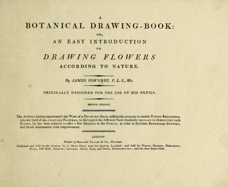 BOTANICAL DRAWING-BOOK AN EASY INTRODUCTION D RA WING FLO WER S ACCORDING TO NATURE. By JAMES SOfVERBY, F. L. S., ^c. ORIGINALLY DESIGNED FOR THE USE OF HIS PUPILS. SECOND EDITION. The Author having experienced the Want of a Drawing-Book, sufficiently accurate to enable Young Beginners, who are fond of delineating Flowers, to distinguish the different Parts .absolutely necessary to characterize each Plant, he has been induced to offer a few Designs to the Public, in order to facilitate Botanical Studies, and blend Amusement with Improvement. LONDON; Printed by Richard Taylor & Co., Shne-lanf. Published and Sold by the Author, No. 2, Mead Place, near the Asylum, Lambeth: and Sold by White; Highley, Fleet-streetj N'ltoi, Pall Mall: Symosdsj Lo.scman, Hurst, Rees, and Orme, Paternoster-row; and all other Booksellers.