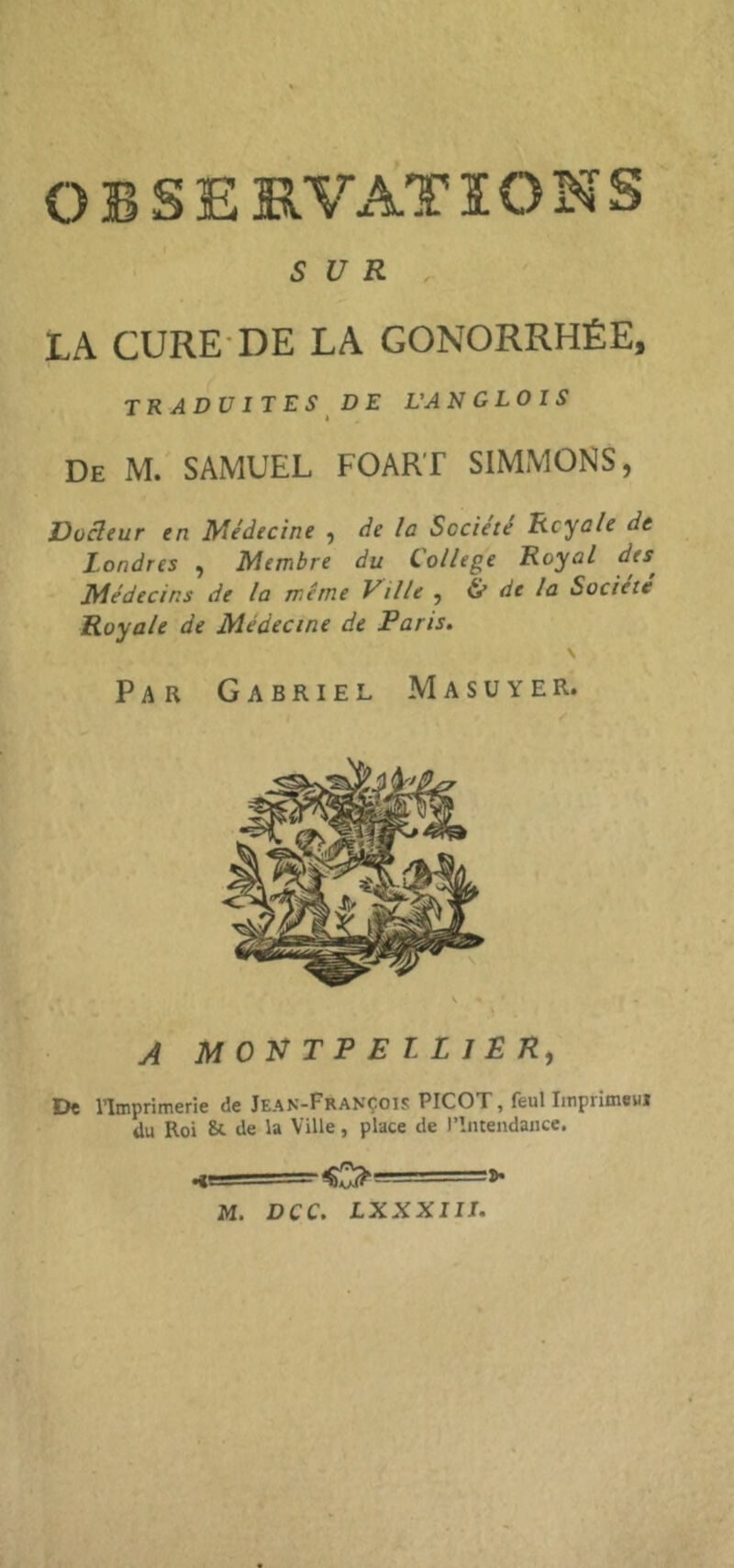 OBSERVATIONS SUR LA CURE-DE LA GONORRHÉE, traduites DE L’AN GLOl S De M. SAMUEL FOART SIMMONS, Dücleur en Médecine ^ de la Société Royale de Londres , Membre du College Royal des^ Médecins de la même Ville y (le de la Société Royale de Médecine de Paris. \ Par Gabriel Masuyer. A M OU T P E T L 1 £ R, De l’Imprimerie de Jean-François PICOT, feul Iitiprimeui ilu Roi St de la Ville, place de l’Intendance. H===^0=>