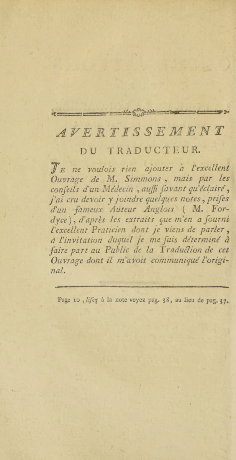 AVERTISSEMEN T DU TRADUCTEUR. ^E île voulais rien ajouter a Vexcellent. Ouvrage de M. Simmons , mais par les- confeils d'un Médecin ,aujfi [avant qu éclairé j'ai cru devoir y joindre quelques notes prifes d'un fameux Auteur Anglois ( M. For- dyce)^ d'aprh les extraits (^ue m'en a fourni l'excellent Praticien dont je viens de parler à l'invitation duquel je me fuis déterminé faire part au Public de la ’l raduclion de cet Ouvrage dont il ni avait communiqué l'origi- nal. Page 10 , lifi{ à la note voyez pag. 3}}, au lieu de pag. 57, ^ VJ