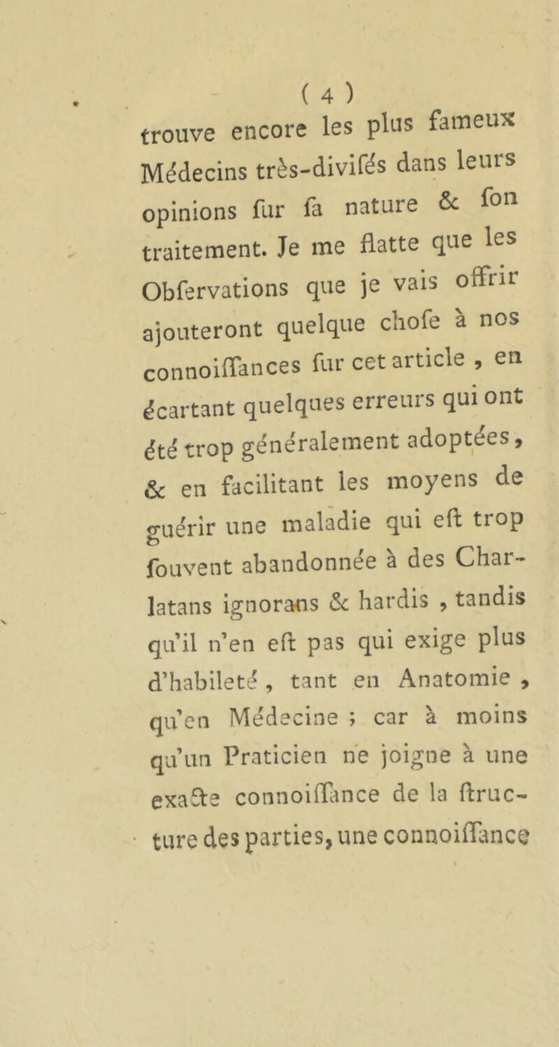 trouve encore les plus fameux Médecins très-divifés dans leurs opinions fur fa nature & fou traitement. Je me flatte que les Obfervations que je vais offrir ajouteront quelque chofe à nos connoiffances fur cet article , en écartant quelques erreurs qui ont été trop généralement adoptées, & en facilitant les moyens de o-uérir une maladie qui eft trop fc) fouvent abandonnée à des Char- latans ignorans <5c hardis , tandis cja’il n’en eft pas qui exige plus d’habileté , tant en Anatomie , qu’en Médecine ; car à moins qu’un Praticien ne joigne à une exafte connoiftimce de la ftruc- ture des parties, une connoiftance