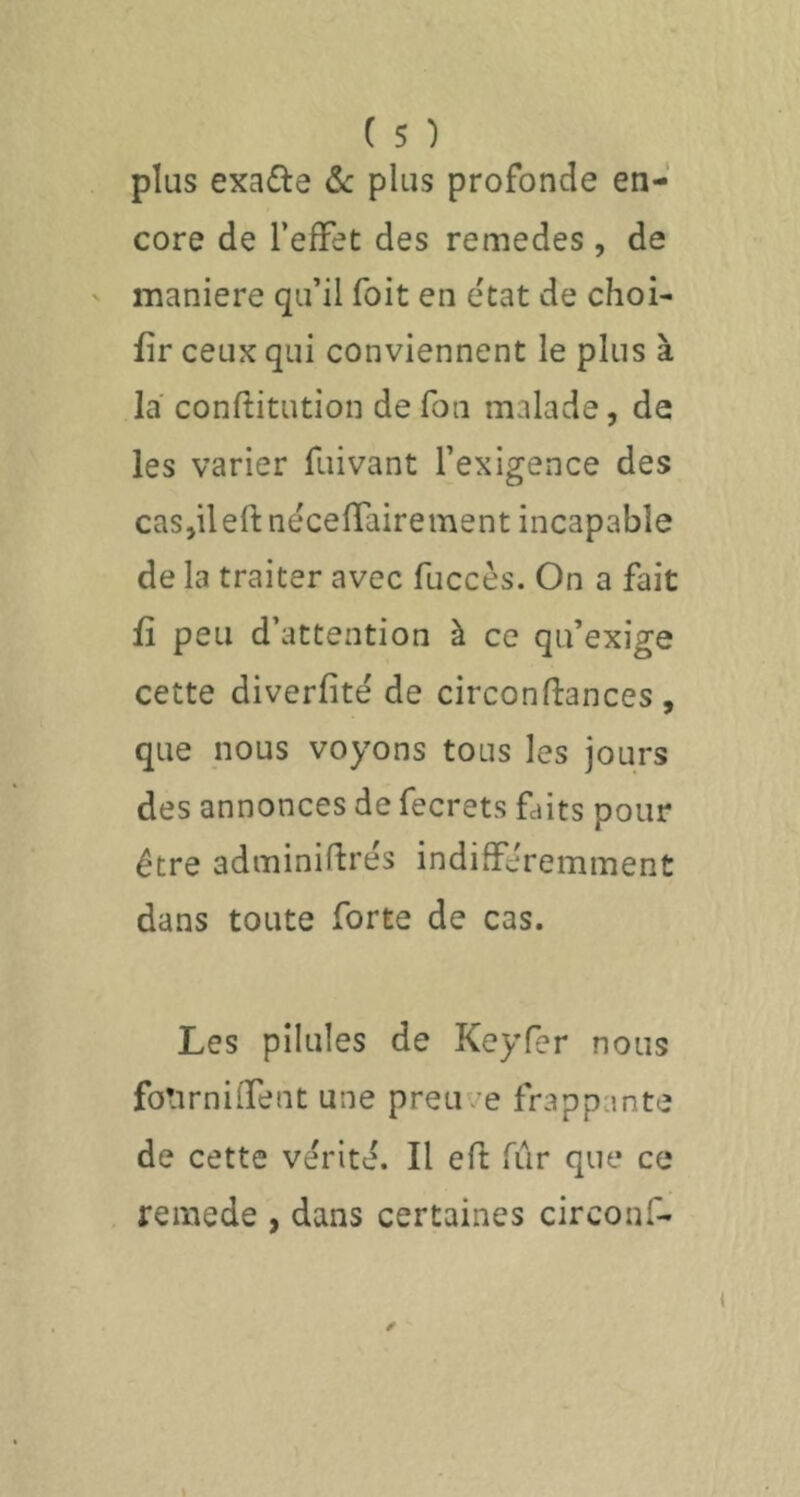 plus exade ôc plus profonde en- core de l’effet des remedes , de maniéré qu’il Toit en état de choi- fir ceux qui conviennent le plus à la conftitution de fou malade, de les varier fuivant l’exigence des caSjileftnécefTairement incapable de la traiter avec fuccès. On a fait fî peu d’attention à ce qu’exige cette diverfité de circonftances , que nous voyons tous les jours des annonces de fecrets faits pour être adminiftrés indifféremment dans toute forte de cas. Les pilules de Keyfer nous fotirniffent une preuve frappante de cette vérité. Il eft fur que ce reiïiede , dans certaines circonf-