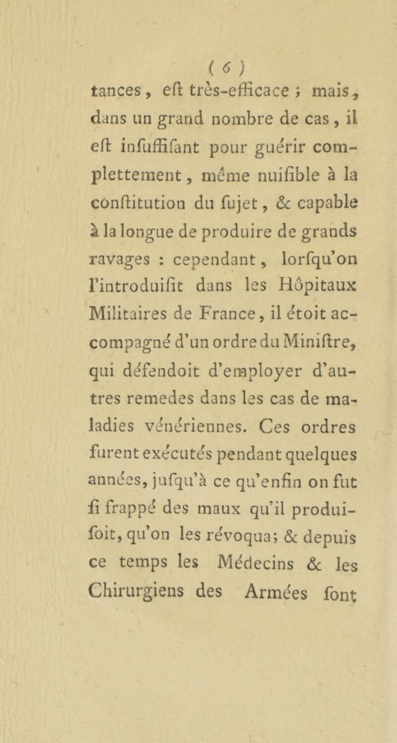 ' ) tances, efl: très-efficace î mais, dans un grand nombre de cas, il eft infuffifant pour guérir com- plettement, meme nuifible à la confiitution du fujet, ôc capable à la longue de produire de grands ravages : cependant, lorfqu on Fintroduifit dans les Hôpitaux Militaires de France, il étoit ac- compagné d’un ordre du Miniftre, qui défendoit d’employer d’au- tres remedes dans les cas de ma- ladies vénériennes. Ces ordres furent exécutés pendant quelques années, jufqu’à ce qu’enfin on fut fi frappé des maux qu’il produi- foit, qu on les révoqua; & depuis ce temps les Médecins ôc les Chirurgiens des Armées font