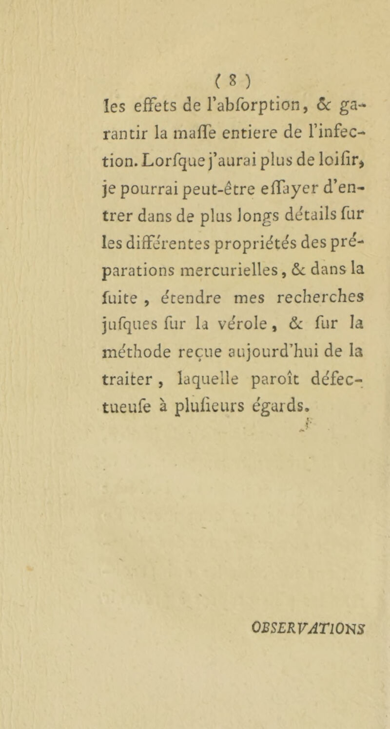 les effets de rabforption, ôc ga-^ rancir la maffe entière de l’infec- tion. Lorfque j’aurai plus de loifir^ je pourrai peut-être effayer d’en- trer dans de plus longs détails fur les différentes propriétés des pré- parations mercurielles, ôc dans la fuite , étendre mes recherches jufques fur la vérole, ôc fur la méthode reçue aujourd’hui de la traiter , laquelle paroît défec- tueufe à plufieurs égards. OBSERVATlOSS