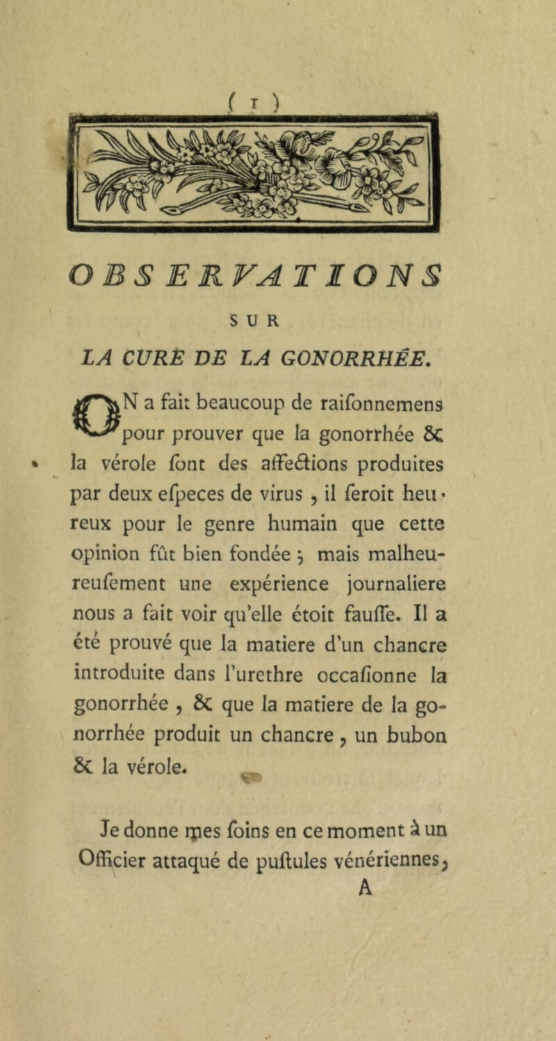 OBSERVATIONS SUR LA CXJRË DE LA GONORRHÉE. ON a fait beaucoup de raifonnemens pour prouver que la gonorrhée ÔC • la vérole font des afFeâions produites par deux efpeces de virus , il feroit heu • reux pour le genre humain que cette opinion fût bien fondée ; mais malheu- reufement une expérience journalière nous a fait voir quelle étoit faufle. Il a été prouvé que la matière d’un chancre introduite dans l’urethre occafionne la gonorrhée , 6c que la matière de la go- norrhée produit un chancre, un bubon Sc la vérole. Je donne tpes foins en ce moment à un Officier attaqué de pullules vénériennes j A