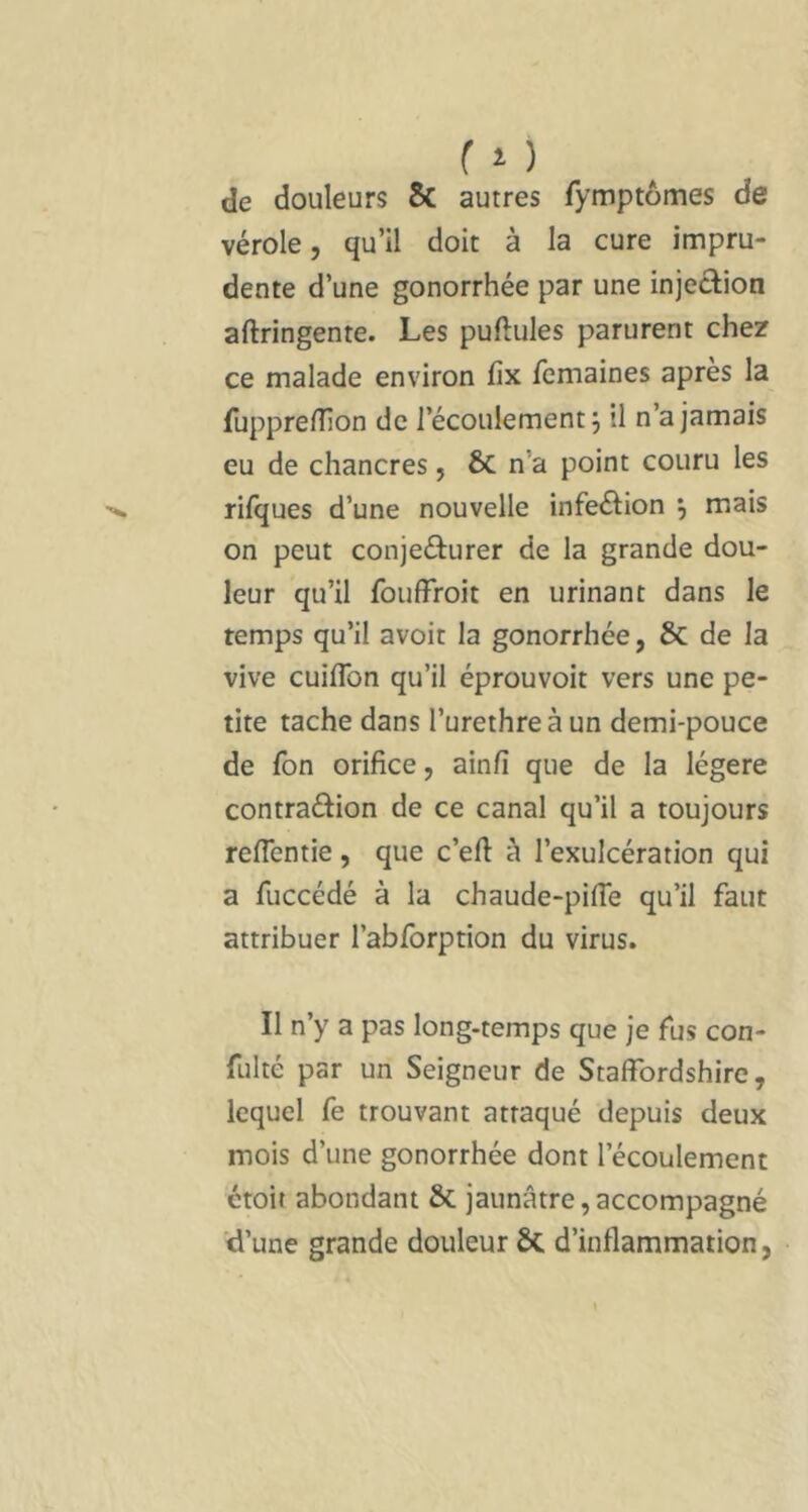 ( î ) de douleurs Sc autres fymptômes de vérole, qu’il doit à la cure impru- dente d’une gonorrhée par une injection aftringente. Les pullules parurent chez ce malade environ fix femaines après la fupprelîîon de l’écoulement j il n’a jamais eu de chancres, & n’a point couru les rilques d’une nouvelle infeélion j mais on peut conjecturer de la grande dou- leur qu’il fouffroit en urinant dans le temps qu’il avoir la gonorrhée, & de la vive cuiflbn qu’il éprouvoit vers une pe- tite tache dans l’urethreàun demi-pouce de fon orifice, ainfi que de la légère contradion de ce canal qu’il a toujours reflentie, que c’eft à l’exulcération qui a fuccédé à la chaude-pifie qu’il faut attribuer rabforption du virus. Il n’y a pas long-temps que je fus con- fulté par un Seigneur de Staffbrdshirc, lequel fe trouvant attaqué depuis deux mois d’une gonorrhée dont l’écoulement ctoit abondant & jaunâtre,accompagné d’une grande douleur & d’inflammation,