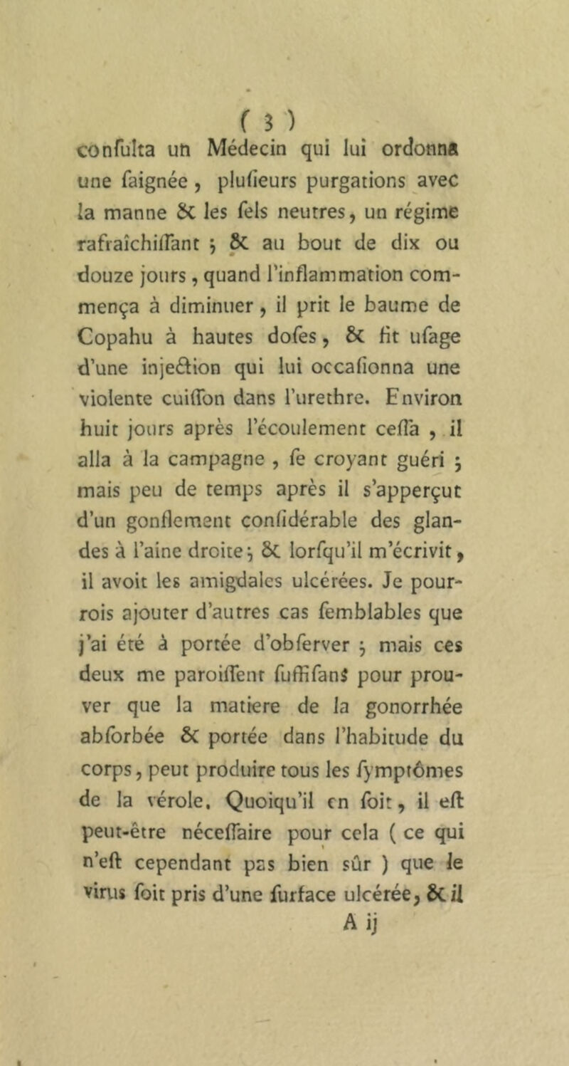 confulta uti Médecin qui lui ordonna une faignée , pluiieurs purgations avec la manne ÔC les fels neutres, un régime rafraîchiflant ; Sc au bout de dix ou • m douze jours, quand l’inflammation com- mença à diminuer, il prit le baume de Copahu à hautes dofes, & fit ufage d’une injeétion qui lui occafionna une violente cuiffon dans l’urethre. Environ huit jours après l’écoulement cefTa , il alla à la campagne , fe croyant guéri j mais peu de temps après il s’apperçut d’un gonflement confidérable des glan- des à l’aine droitei ÔC lorfqu’il m’écrivit, il avoit les amigdales ulcérées. Je pour- rois ajouter d’autres cas femblables que j’ai été à portée d’obferver ^ mais ces deux me paroiflenr fuffifanâ pour prou- ver que la matière de la gonorrhée ablbrbée & portée dans l’habitude du corps, peut produire tous les fymptômes de la vérole. Quoiqu’il en foit, il efl: peut-être néceffaire pour cela ( ce qui n’eft cependant pas bien sûr ) que le virus foit pris d’une furface ulcérée, ÔC il Ai]