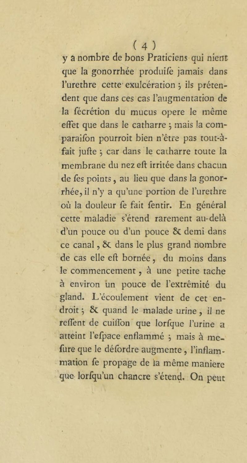 y a nombre de bons Praticiens qui nient que la gonorrhée produifè jamais dans l’urethre cette' exulcération j ils préten- dent que dans ces cas l’augmentation de la fécrétion du mucus opéré le même effet que dans le catharre j mais la com- paralfon pourroit bien n’être pas tout-à- fait jufte j car dans le caiharre toute la membrane du nezeft irritée dans chacun de fes points, au lieu que dans la gonor- rhée, il n’y a qu’une portion de l’urethre où la douleur fe fait fentir. En général cette maladie s’étend rarement au-delà d’un pouce ou d’un pouce 5c demi dans ce canal, 6c dans le plus grand nombre de cas elle eft bornée, du moins dans le commencement, à une petite tache à environ un pouce de l’extrémité du gland. L’écoulement vient de cet en- droit y & quand le malade urine, il ne refient de cuilfon'que lorfque l’urine a atteint l’efpace enflammé j mais à me- fure que le défordre augmente, l’inflam- mation fe propage de la même maniéré que lorfqu’un chancre s’étend. On peut