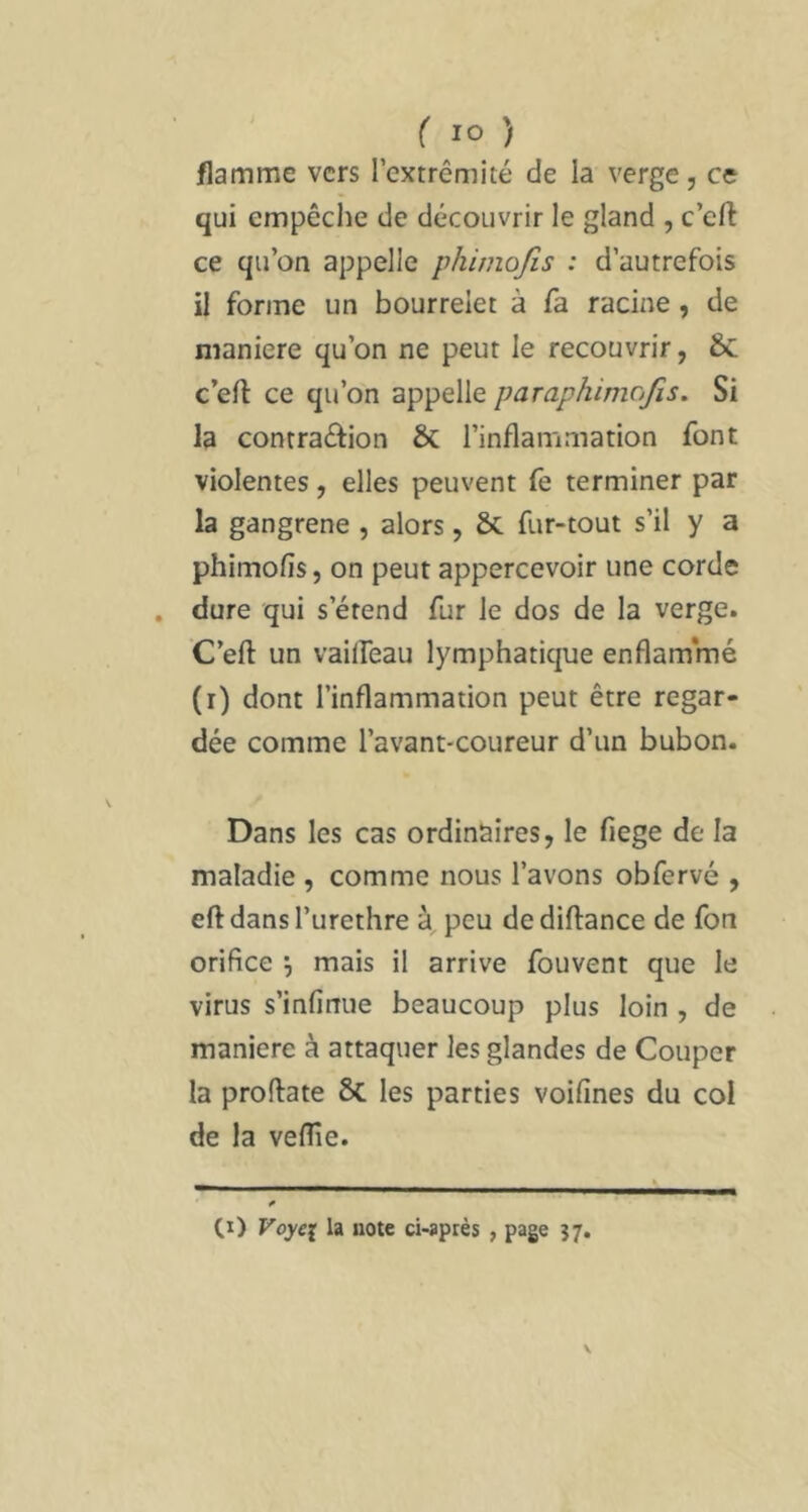 flamme vers l’extrémité de la verge, ce qui empêche de découvrir le gland , c’eft ce qu’on appelle phimojis : d’autrefois il forme un bourrelet à fa racine, de maniéré qu’on ne peut le recouvrir, 6c c’eft ce qu’on appelle paraphimojis. Si la contraéfion & l’inflammation font violentes, elles peuvent fe terminer par la gangrené , alors, & fur-tout s’il y a phimofis, on peut appercevoir une corde . dure qui s’étend fur le dos de la verge. C’efl: un vailfeau lymphatique enflammé (r) dont l’inflammation peut être regar- dée comme l’avant-coureur d’un bubon. Dans les cas ordinaires, le fiege de la maladie , comme nous l’avons obfervé , eft dansl’urethre à peu dediftance de fon orifice \ mais il arrive fouvent que le virus s’infinue beaucoup plus loin , de maniéré à attaquer les glandes de Couper la proftate ÔC les parties voifines du col de la velîîe. —..A. *