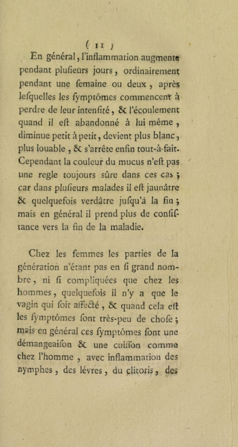 En général, l’inflammation augmente pendant plufieurs jours, ordinairement pendant une femaine ou deux , après lefquelles les fymptômcs commencent à perdre de leur intenfité, & l’écoulement quand il eft abandonné à lui même , diminue petit à petit, devient plus blanc, plus louable , & s’arrête enfin tout-à-fait. Cependant la couleur du mucus n’eft pas une réglé toujours sûre dans ces cas j car dans plufieurs malades il efl jaunâtre 6c quelquefois verdâtre jufqu’à la fin j mais en général il prend plus de confifi tance vers la fin de la maladie. Chez les femmes les parties de la génération n étant pas en fi grand nom- bre , ni fi compliquées que chez les hommes, quelquefois il n’y a que le vagin qui foit affedé , ÔC quand cela éfl les ijmiptômes font très-peu de chofe j mais en général ces fymptômes font une démangeaifon ôc une cuilfon comme chez l’homme , avec inflammation des nymphes, des lèvres, du clitoris,, des