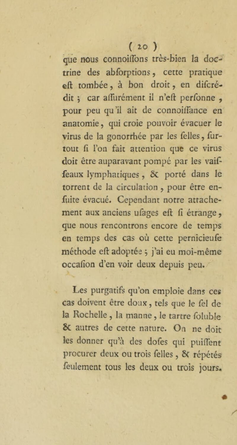 que nous connoifTons très-bien la doc- trine des abforptions, cette pratique cft tombée, à bon droit, en difcré- dit 5 car alFurément il n’eft perfonne , pour peu qu’il ait de connoifTance en anatomie, qui croie pouvoir évacuer le virus de la gonorrhée par les Telles, fur- tout fi l’on fait attention que ce virus doit être auparavant pompé par les vaif- feaux lymphatiques, 6c porté dans le torrent de la circulation , pour être en- fuite évacué. Cependant notre attache- ment aux anciens ufageS eft fi étrange, que nous rencontrons encore de temps en temps des cas où cette pernicieufe méthode eft adoptée j j’ai eu moi-même occafion d’en voir deux depuis peu. Les purgatifs qu’on emploie dans ces cas doivent être doux, tels que le fel de la Rochelle , la manne, le tartre foluble Sc autres de cette nature. On ne doit les donner qu’à des dofes qui puifient procurer deux ou trois Telles, Sf répétés feulement tous les deux ou trois jours.