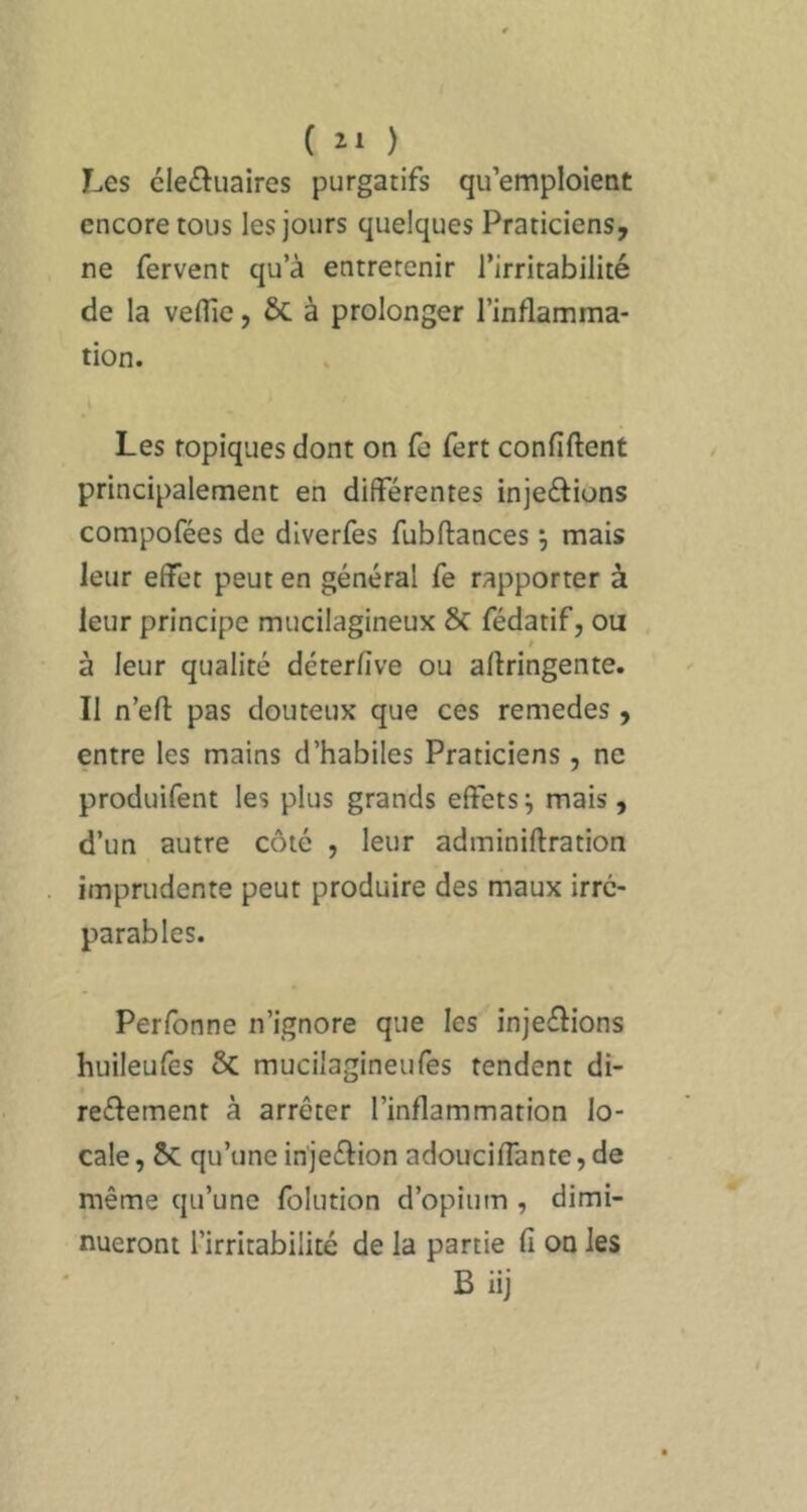 r.es cle£ï:uaires purgatifs qu’emploient encore tous les jours quelques Praticiens, ne fervent qu’à entretenir l’irritabilité de la vefllc, ÔC à prolonger l’inflamma- tion. Les topiques dont on fe fert confiftent principalement en différentes injeftions compofées de diverfes fubftances j mais leur effet peut en général fe rapporter à leur principe mucilagineux Sc fédatif, ou à leur qualité déterfîve ou aftringente. Il n’efl: pas douteux que ces remedes , entre les mains d’habiles Praticiens, ne produifent les plus grands effets^ mais, d’un autre côté , leur adminiftration imprudente peut produire des maux irré- parables. Perfonne n’ignore que les injeélions huileufes ôc mucilagineufes rendent di- reélement à arrêter l’inflammation lo- cale , Sc qu’une in'jeéfion adouciffante, de même qu’une folution d’opium , dimi- nueront l’irritabilité de la partie fi on les B iij