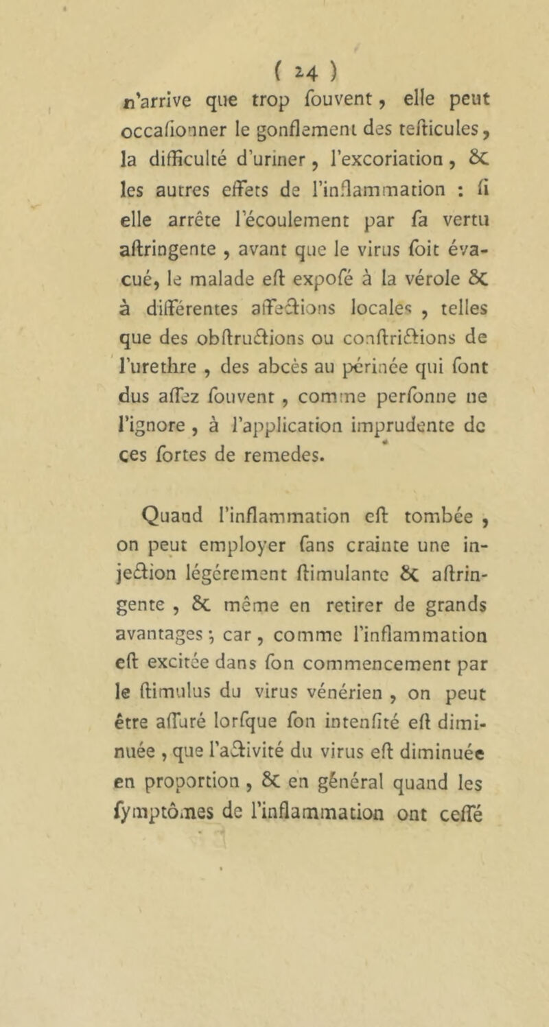 n’arrive que trop fouvent, elle peut occafionner le gonflement des tefticules, la difficulté d’uriner, l’excoriation , 6c les autres effets de l’inflammation : fi elle arrête l’écoulement par fa vertu aftringente , avant que le virus foit éva- cué, le malade efl expofé à la vérole Sc à différentes affections locales , telles que des obftruétions ou conftriftions de l’iirethre , des abcès au périnée qui font dus affez fouvent, comme perfonne lie l’ignore , à l’application imprudente de ces fortes de remedes. Quand l’inflammation efl: tombée , on pept employer fans crainte une in- jection légèrement ftimulantc ÔC aftrin- gente , 6c même en retirer de grands avantages-, car, comme l’inflammation efl: excitée dans fon commencement par le ftimulus du virus vénérien , on peut être affuré lorfque fon intenfité efl dimi- nuée , que l’aétivité du virus efl diminuée en proportion, 8c en général quand les fymptô.Ties de l’inflammation ont ceffé