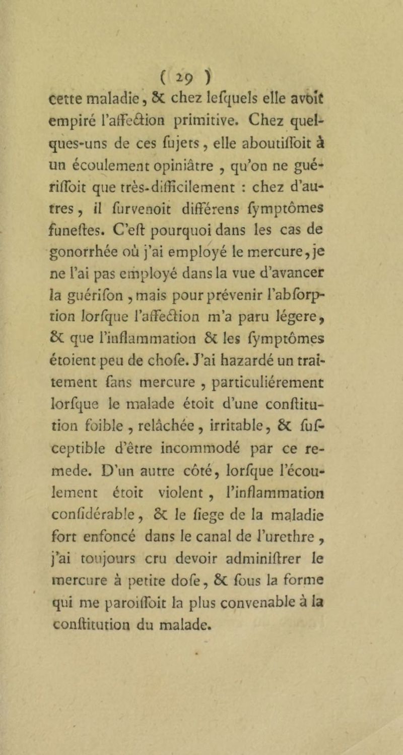 cette maladie, 5c chez lefquels elle avbîf empiré l’aiFeâion primitive. Chez quel- ques-uns de ces fujets, elle aboutilFoit à un écoulement opiniâtre , qu’on ne gué- rilToit que très-dilHcilement : chez d’au- tres , il furvenoit differens fymptômes funeftes. C’eft pourquoi dans les cas de gonorrhée où j’ai employé le mercure,je ne l’ai pas employé dans la vue d’avancer la guérifon ,mais pour prévenir i’abforp- tion lorfque l’affeébon m’a paru légère, & que l’inflammation 6c les fymptômes étoient peu de chofe. J’ai hazardé un trai- tement fans mercure , particuliérement lorfque le malade étoit d’une conftitu- tion foible , relâchée, irritable, 6c fuP- ceptible d’être incommodé par ce re- mede. D’un autre côté, lorfque l’écou- lement étoit violent , l’inflammation confîdérable, ÔC le fiege de la maladie fort enfoncé dans le canal de l’urethre , j’ai toujours cru devoir adminiflrer le mercure à petite dofe, Sc fous la forme qui me paroilfoit la plus convenable à la conllitution du malade.