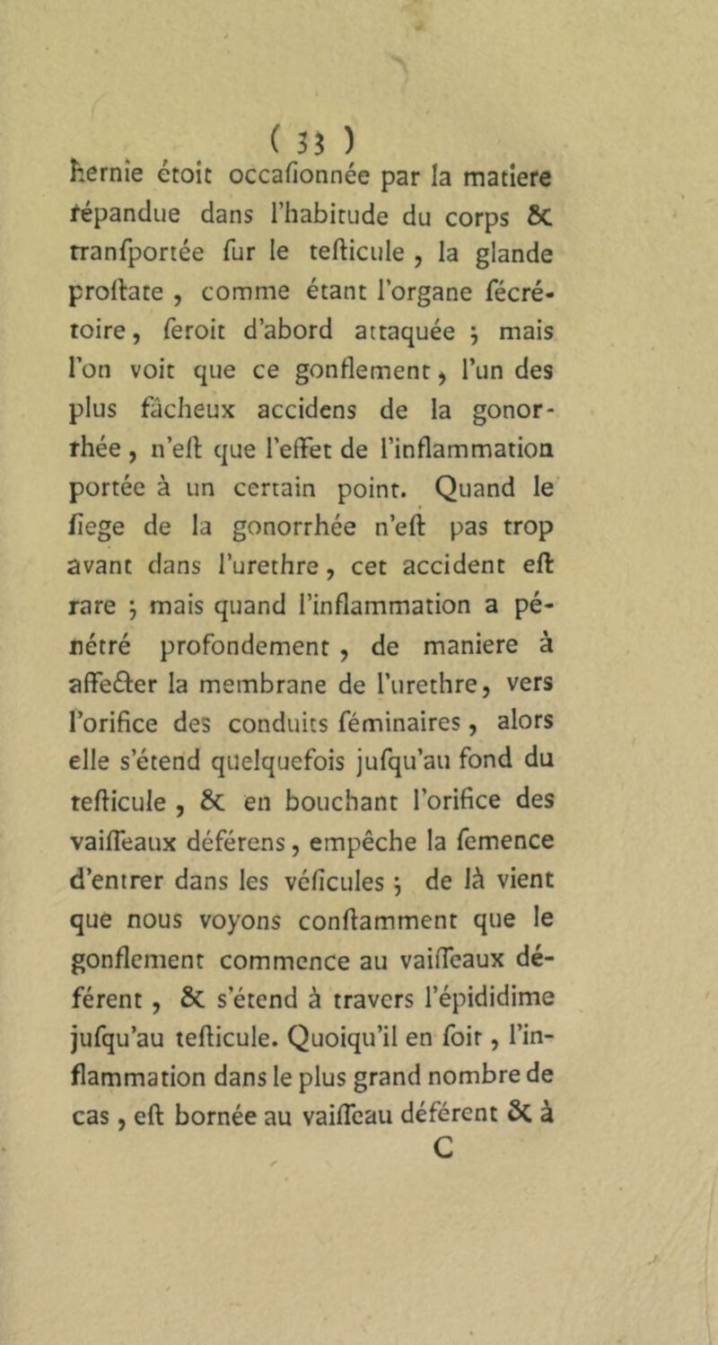 ( 35 ) hernie étoit occafionnée par la matière fépandue dans l’habitude du corps ÔC tranfportée fur le tefticule , la glande prollate , comme étant l’organe fécré- toire, feroit d’abord attaquée ; mais l’on voit que ce gonflement, l’un des plus fâcheux accidcns de la gonor- rhée , n’efl: que l’effet de l’inflammation portée à un certain point. Quand le flege de la gonorrhée n’eft pas trop avant dans l’urethre, cet accident eff: rare j mais quand l’inflammation a pé- nétré profondément , de maniéré à affefter la membrane de l’urethre, vers l’orifice des conduits féminaires, alors elle s’étend quelquefois jufqu’au fond du tefficule , & en bouchant l’orifice des vaifleaux déférons, empêche la fcmence d’entrer dans les véflcules j de là vient que nous voyons conflamment que le gonflement commence au vaifleaux dé- férent , ÔC s’étend à travers l’épididime jufqu’au tefficule. Quoiqu’il en foir, l’in- flammation dans le plus grand nombre de cas, eff bornée au vaifleau déférent ôc à