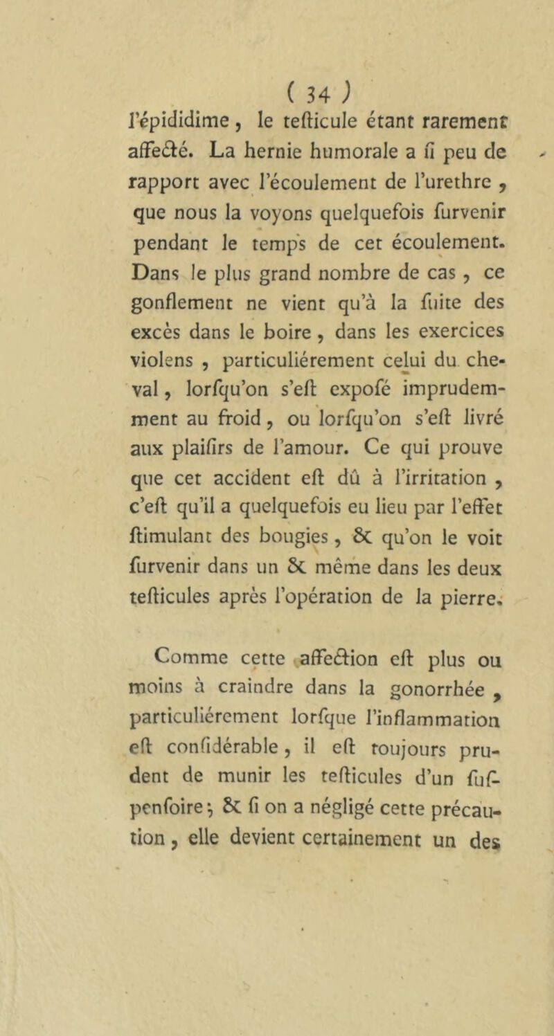 répididime , le tefticule étant rarement affeélé. La hernie humorale a fi peu de rapport avec l’écoulement de l’urethre , que nous la voyons quelquefois furvenir pendant le temp's de cet écoulement. Dans le plus grand nombre de cas, ce gonflement ne vient qu’à la fuite des excès dans le boire, dans les exercices violens , particuliérement celui du che- val , lorfqu’on s’eft expofé imprudem- ment au froid, ou lorfqu’on s’efl: livré aux plaifirs de l’amour. Ce qui prouve que cet accident eft dû à l’irritation , c’efl: qu’il a quelquefois eu lieu par l’effet llimulant des bougies, 6c qu’on le voit furvenir dans un & mêrhe dans les deux tefticules après l’opération de la pierre; Comme cette affecfrion eft plus ou moins à craindre dans la gonorrhée , particuliérement lorfque l’inflammation eft confidérable, il eft toujours pru- dent de munir les tefticules d’un fuf- pcnfoire^ fi on a négligé cette précau- tion , elle devient certainement un des