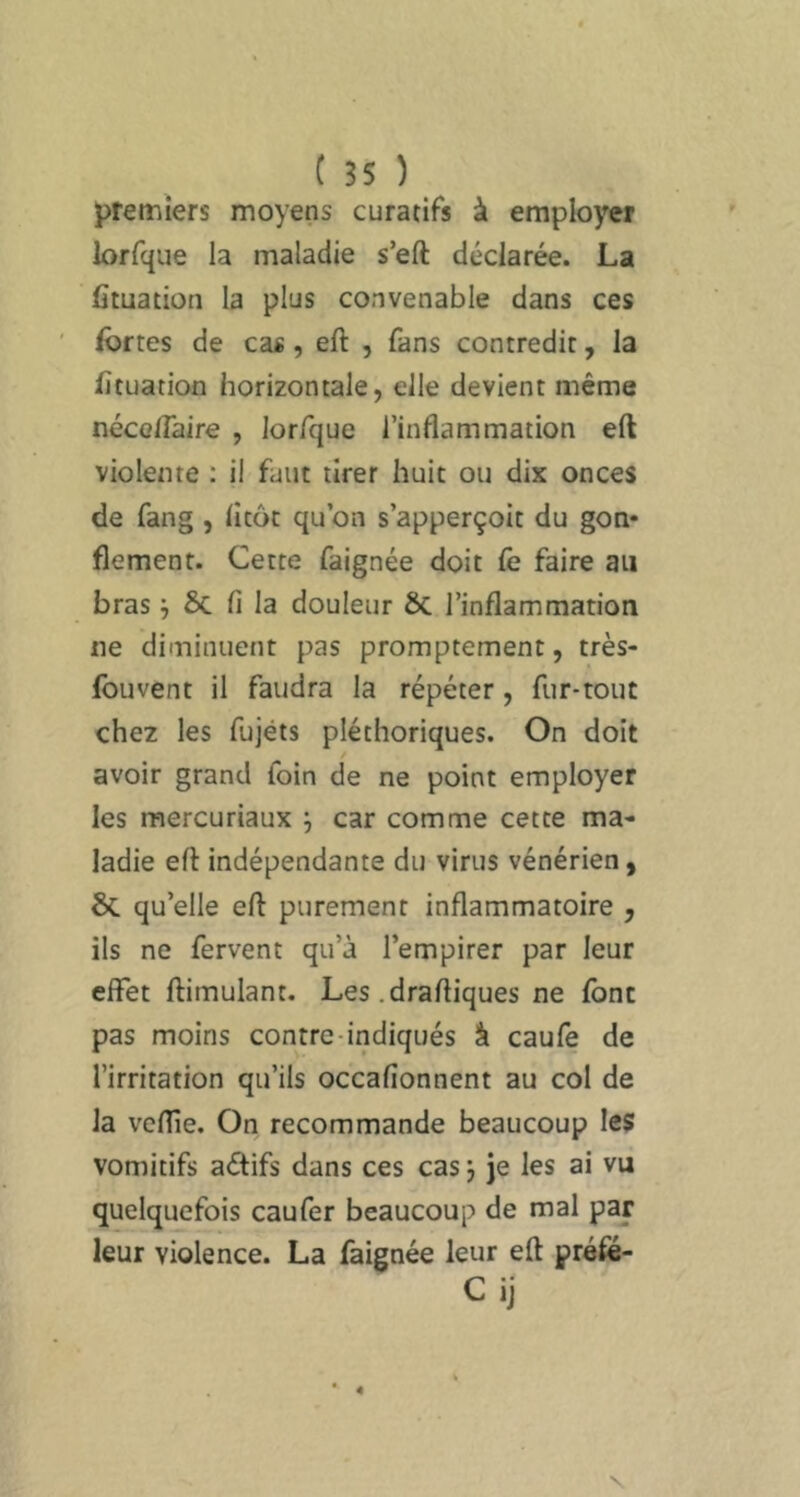 premiers moyens curatifs à employer lorfque la maladie s’eft déclarée. La fituation la plus convenable dans ces fortes de cas, eft , fans contredit, la fituation horizontale, elle devient même néco/Taire , lorfque l’inflammation eft violente : il faut tirer huit ou dix onces de fang , litôt qubn s’apperçoit du gon» flement. Cette faignée doit fe faire au bras ^ 5c fi la douleur 6c l’inflammation ne diminuent pas promptement, très- fouvent il faudra la répéter, fur-tout chez les fujéts pléthoriques. On doit avoir grand foin de ne point employer les mercuriaux j car comme cette ma- ladie eft indépendante du virus vénérien, 5c qu’elle eft purement inflammatoire , ils ne fervent qu’à l’empirer par leur effet ftimulant. Les .draftiques ne font pas moins contre-indiqués â caulê de l’irritation qu’ils occafionnent au col de la veftie. On recommande beaucoup les vomitifs aéflfs dans ces cas j je les ai vu quelquefois caufer beaucoup de mal par leur violence. La faignée leur eft préfé- Cii