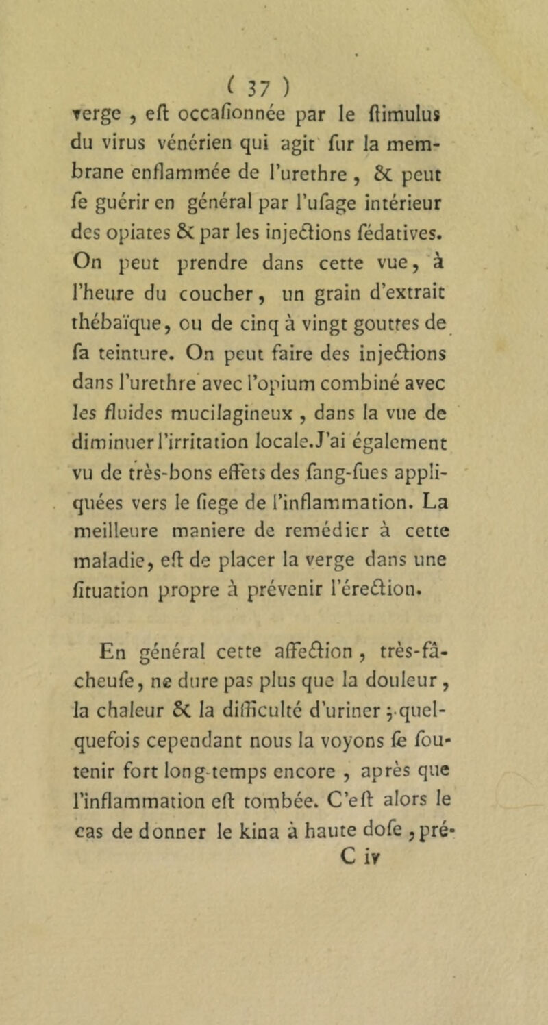 Terge , eft occafionnée par le ftimulus du virus vénérien qui agit' fur la mem- brane enflammée de l’urethre , Sc peut fe guérir en général par l’ufage intérieur des opiates & par les injeéfions fédatives. On peut prendre dans cette vue, à l’heure du coucher, un grain d’extrait thébaïque, ou de cinq à vingt gouttes de fa teinture. On peut faire des injeéfions dans l’urethre avec l’opium combiné avec les fluides mucilagineux , dans la vue de diminuer l’irritation locale. J’ai également vu de très-bons effets des fang-fues appli- quées vers le fiege de l’inflammation. La meilleure maniéré de remédier à cette maladie, eft de placer la verge dans une fîtuation propre à prévenir l’éredion. En général cette affeéfion , très-fâ- cheufe, ne dure pas plus que la douleur, la chaleur 6c la difficulté d’uriner j-quel- quefois cependant nous la voyons fe fou- lenir fort long temps encore , après que l’inflammation efl: tombée. C’eft alors le cas de donner le kina à haute dofe jpré* C iv