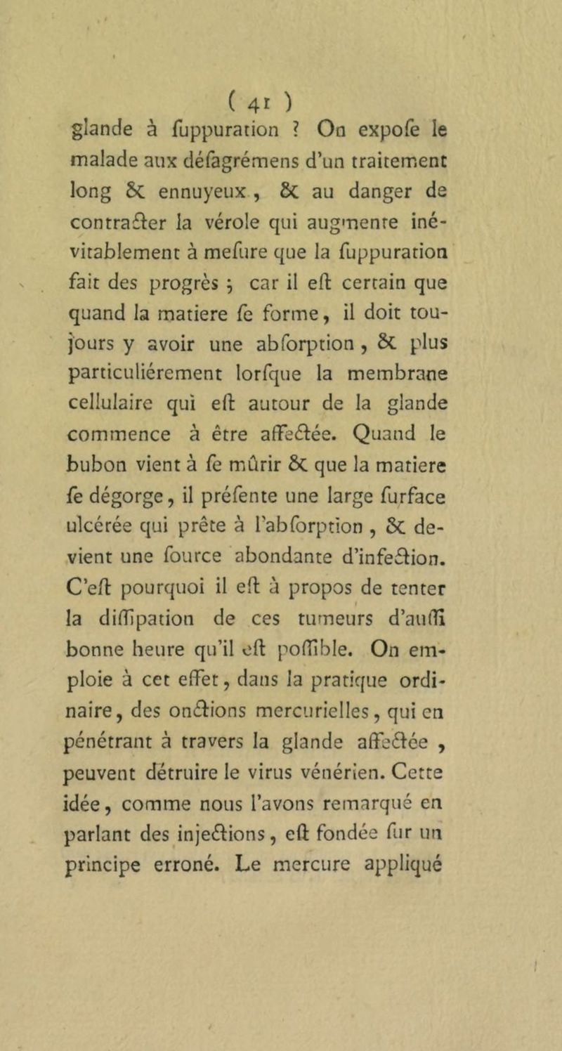 glande à fuppuration ? On expofe le malade aux défagrémens d’un traitement long & ennuyeux , Ôc au danger de contrafler la vérole qui augmente iné- vitablement à mefure que la fuppuration fait des progrès ^ car il eft certain que quand la matière fe forme, il doit tou- jours y avoir une abforption , ÔC plus particuliérement lorfque la membrane cellulaire qui eft autour de la glande commence à être affecftée. Quand le bubon vient à fe miûrir & que la matière fe dégorge, il préfente une large furface ulcérée qui prête à l’abforption , & de- vient une fource abondante d’infeétion. C’eft pourquoi il eft à propos de tenter I la dinipation de ces tumeurs d’audî bonne heure qu’il eft poflible. On em- ploie à cet eifet, dans la pratique ordi- naire, des oneftions mercurielles, qui en pénétrant à travers la glande affeélée , peuvent détruire le virus vénérien. Cette idée, comme nous l’avons remarqué en parlant des injeélions, eft fondée fur un principe erroné. Le mercure appliqué