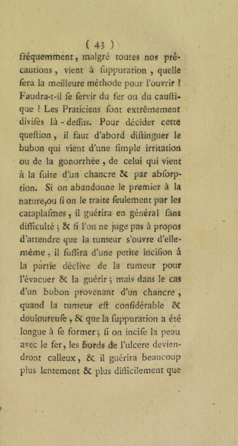fréquemment, malgré toutes nos pré- cautions , vient à fiippurarion , quelle fera la meilleure méthode pour l’ouvrir ? Faudra-t-il fe fervir du fer ou du caulli* que ? Les Praticiens font extrêmement divifés là - delRis. Pour décider cette queftion, il faut d’abord diftinguer le bubon qui vient d’une fimple irritation ou de la gonorrhée , de celui qui vient à la fuite d’un chancre par abforp- tion. Si on abandonne le premier à la nature,ou fi on le traite feulement par les cataplafmes, il guérira en général fans difficulté j ÔC fi l’on ne juge pas à propos d’attendre que la tumeur s’ouvre d’elle- méme, il fuffira d’une petite incifion à la partie déclive de la tumeur pour l’évacuer la guérir j mais dans le cas d’un bubon provenant d’un chancre , quand la tumeur eft co-nfidérable ôC douloureulê, 6e que la fuppuration a été longue à fe former^ fi on incife la peau avec le fer, les bords de l’ulcere devien- dront calleux, 6c il guérira beaucoup plus lentement 6c plus diflîcilement que
