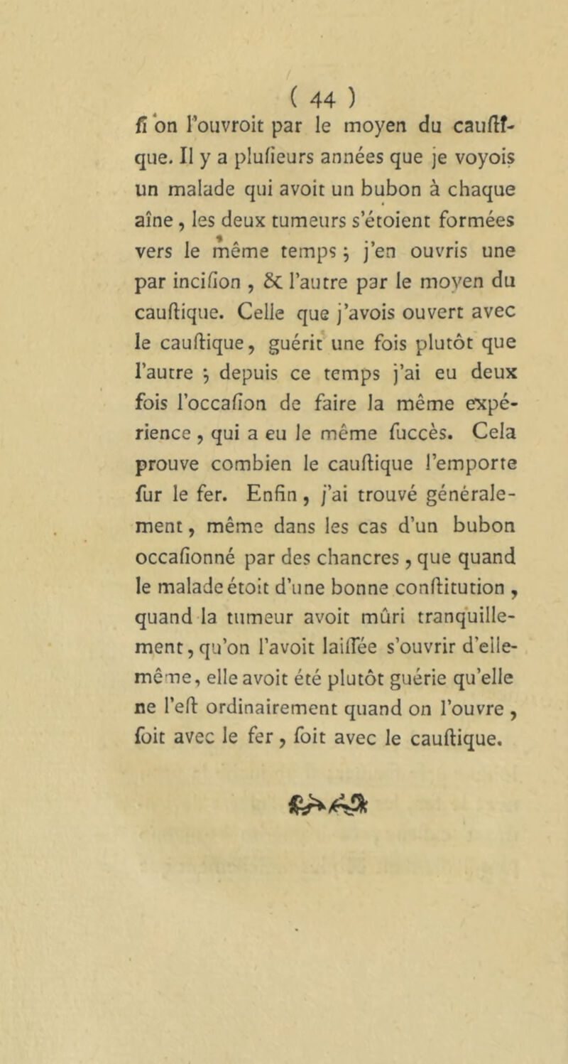 fl on l’ouvroit par le moyen du caiiflî- que. Il y a plufieurs années que je voyois un malade qui avoir un bubon à chaque aîné, les deux tumeurs s croient formées vers le meme temps j j en ouvris une par incilion , 6c l’autre par le moyen du cauftique. Celle que j’avois ouvert avec le cauftique, guérit une fois plutôt que l’autre *, depuis ce temps j’ai eu deux fois l’occafton de faire la même expé- rience , qui a eu le même fuccès. Cela prouve combien le cauftique l’emporte fur le fer. Enfin, j’ai trouvé générale- ment , même dans les cas d’un bubon occafionné par des chancres, que quand le maladeétoit d’une bonne conftitution , quand la tumeur avoir mûri tranquille- ment, qu’on l’avoit lailTée s’ouvrir d’elle- même, elle avoir été plutôt guérie qu’elle ne l’eft ordinairement quand on l’ouvre , füit avec le fer, Ibit avec le cauftique.