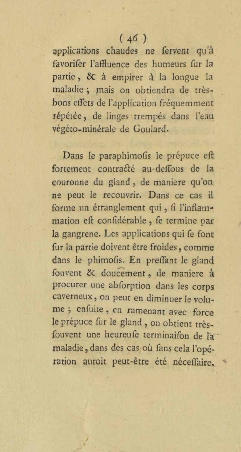 applications chaudes ne fervent qii’â favorifer l’affluence des humeurs fur la partie, ÔC à empirer à la longue la maladie ^ mais on obtiendra de très- bons effets de l’application fréquemment répétée, de linges trempés dans l’eau végéto-minérale de Goulard. Dans le paraphimofis le prépuce effc fortement contradé au-deffous de la couronne du gland , de maniéré qu’on ne peut le recouvrir. Dans ce cas il forme un étranglement qui, fi l’inflam- mation efl: confidérable , fe termine par la gangrené. Les applications qui fe font fur la partie doivent être froides, comme dans le phimofis. En preflant le gland fouvent ÔC doucement, de maniéré â procurer une abfbrption dans les corps caverneux, on peut en diminuer le volu- me 5 enfuite , en ramenant avec force le prépuce fur le gland , on obtient très- fouvent une heureufe terminaifon de la maladie, dans des cas où fans cela l’opé- ration auroit peut-être été néceffaire. '