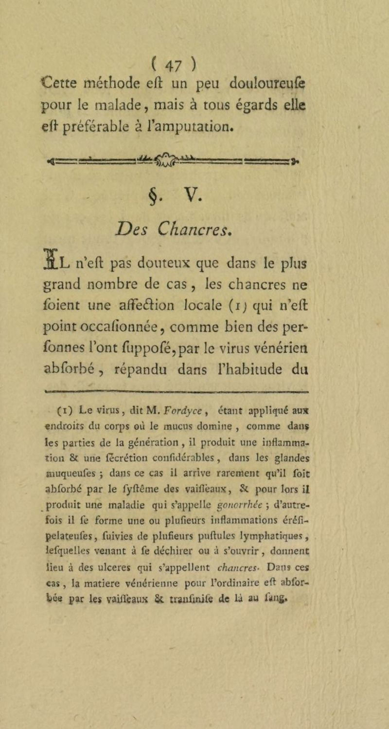 Cette méthode eft un peu douloureufe pour le malade, mais à tous égards elle efl préférable à l’amputation. §. V. Des Chancres, ÏL n’eft pas douteux que dans le plus grand nombre de cas, les chancres ne fbient une afTeélion locale (i; qui n’eft point occalionnée, comme bien des per- fonnes l’ont fuppoféjpar le virus vénérien abforbé, répandu dans l’habitude du (i) Le virus, dit M. Ferrfyce , étant appliqué aux endroits du coq)s où le mucus domine , comme dans les parties de la génération , il produit une inHamma^ tion & une lècrétion confidérnbles, dans les glandes aiuqueufes ; dans ce cas il arrive rarement qu’il foie abforbé par le fyftême des vaiflêaux, & pour lors il produit une maladie qui s’appelle gonorrhée ; d’autre- fois il fe forme une ou plufieurs inflammations éréfi- pelateufes, fuivies de plufieurs pullules lymphatiques, lefquelles venant à fe déchirer ou à s’ouvrir, donnent lieu à des ulcérés qui s’appellent chancres- Dans ces cas, la matière vénérienne pour l’ordinaire eft abfor- bûtt par les vaiileaux trauiiivilé de là au fang.