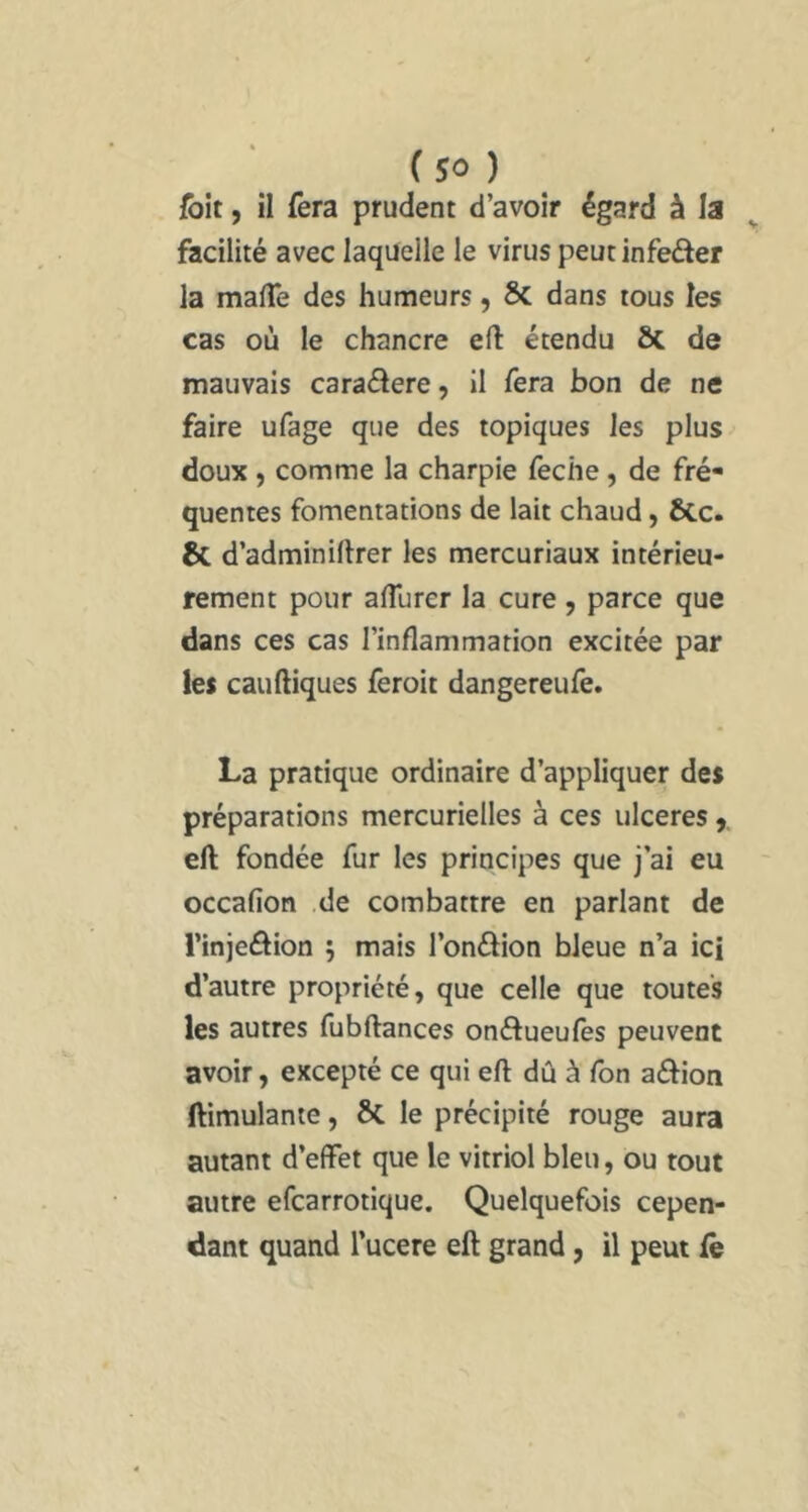 {bit, il fera prudent d’avoir égard à la facilité avec laquelle le virus peut infeder la malTe des humeurs, Sc dans tous les cas où le chancre eft étendu ÔC de mauvais caraâere, il fera bon de ne faire ufage que des topiques les plus doux , comme la charpie feche, de fré- quentes fomentations de lait chaud, &c. & d’adminihrer les mercuriaux intérieu- rement pour alTurer la cure , parce que dans ces cas l’inflammation excitée par les cauftiques feroit dangereufe. La pratique ordinaire d’appliquer des préparations mercurielles à ces ulcérés,, eft fondée fur les principes que j’ai eu occafion .de combattre en parlant de l’injeâion 5 mais l’onâion bleue n’a ici d’autre propriété, que celle que toutes les autres fubftances onélueufes peuvent avoir, excepté ce qui eft dû à Ton aélion ftimulante, & le précipité rouge aura autant d’effet que le vitriol bleu, ou tout autre efcarrotique. Quelquefois cepen- dant quand l’ucere eft grand, il peut Ce