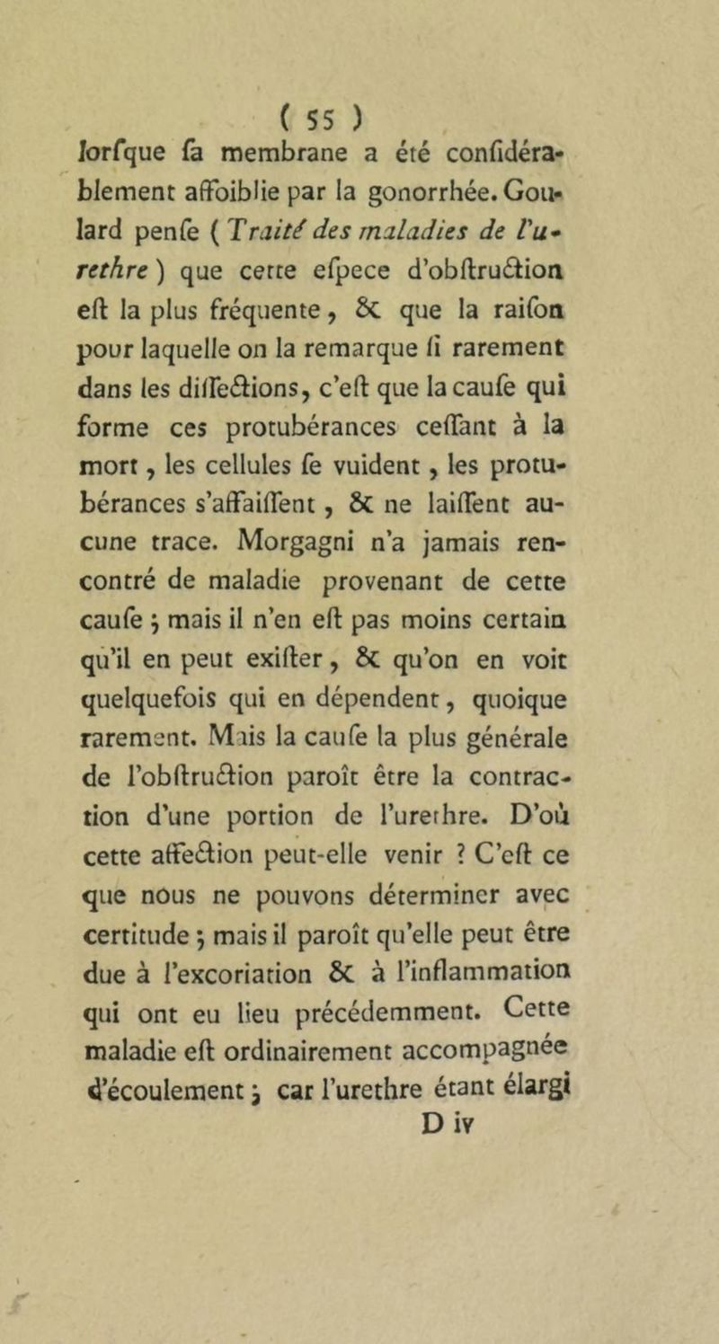 Jorfque fa membrane a été confidéra- blement affoiblie par la gonorrhée. Goii- lard penfe { Traité des maladies de Vu* rethre ) que cette efpece d’obftrudioa cft la plus fréquente, 6c que la railbo pour laquelle on la remarque li rarement dans les diireftions, c’eft que lacaufë qui forme ces protubérances celTant à la mort, les cellules fe vuident, les protu- bérances s’affailTent, ÔC ne lailTent au- cune trace. Morgagni n’a jamais ren- contré de maladie provenant de cette caufe j mais il n’en eft pas moins certain qu’il en peut exifter, & qu’on en voit quelquefois qui en dépendent, quoique rarement. Mais la caufe la plus générale de l’obllruébon paroît être la contrac- tion d’une portion de l’urerhre. D’où cette affedion peut-elle venir ? C’eft ce que nous ne pouvons déterminer avec certitude *, mais il paroît qu’elle peut être due à l’excoriation & à l’inflammation qui ont eu lieu précédemment. Cette maladie eft ordinairement accompagnée d’écoulement j car l’urethre étant élargi Div