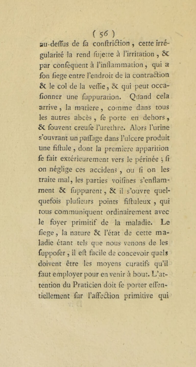 ( 5^ ) , au-deflus de fa conftri6lion , cette irré- gularité la rend fujette à l’irritation , Sc par conféquent à l’inflammation , qui a fon fiege entre l’endroit de la contradion 6c le col de la velîîe, 6c qui peut occa- fionner une fuppuration. Qiland cela arrive 5 la matière, comme dans tous les autres abcès, fe porte en dehors, 6c fouvent creufe l’urethre. Alors l’urine s’ouvrant un palfage dans l’iilcere produit une fiftule , dont la première apparition fè fait extérieurement vers le périnée '•) (i on néglige ces accidens , ou li on les traite mal, les parties voilincs s’enflam- ment 6c fuppurent, 6c il s’ouvre quel- quefois plufieurs points fiftuleux , qui tous communiquent ordinairement avec le foyer primitif de la maladie. Le fiege, la nature 6c l’état de cette ma- ladie étant tels que nous venons de les fuppolêr, il eft facile de concevoir quels doivent être les moyens curatifs qu’il faut employer pour en venir à bout. L’at- tention du Praticien doit fe porter eflèn- tiellement fur l’alFedion primitive qui