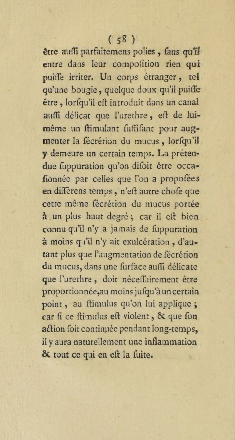 ( sn être aiifTi parfaitemens polies , fans quif entre dans leur compolition rien qui puifTe irriter. Un corps étranger, tel qu’une bougie, quelque doux qu’il puilTc être, lorfqu’il eft introduit dans un canal aulTi délicat que l’urethre, eft de lui- même un ftimulant fuffifant pour aug- menter la fécrérion du mucus, lorfqu’il y demeure un certain temps. La préten- due fuppuration qu’on difoit être occa- fionnée par celles que l’on a propofées en dûlerens temps , n’efl: autre chofe que cette même fécrétion du mucus portée à.un plus haut degrés car il eft bien connu qu’il n’y a jamais de fuppuration à moins qu’il n’y ait exulcération , d’au- tant plus que l’augmentation de fécrétion du mucus, dans une furface aufli délicate que l’urethre, doit néceffairement être proportionnée,au moins jufqu’à un certain point, au ftimulus qu’on lui applique ÿ car fi ce ftimulus eft violent, 8c que fon aûion foitcontiniiée pendant long-temps, il y aura naturellement une inflammation & tout ce qui en eft la fuite.