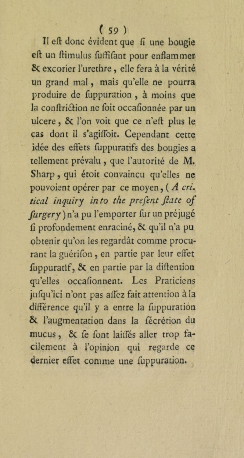 II efl: donc évident que fi une bougie eft un ftimulus fufHfant pour enflammer ÔC excorier l’urethre, elle fera à la vérité un grand mal, mais quelle ne pourra produire de fuppuration , à moins que la conftriélion ne foit occafionnée par un ulcéré, & l’on voit que ce n’eft plus le cas dont il s’agiflbit. Cependant cette idée des effets fuppuratifs des bougies a tellement prévalu, que l’autorité de M. Sharp, qui étoit convaincu qu’elles ne pouvoient opérer par ce moyen, ( A cri, tical inquiry into the prefent Jîatc of furgery)na pu l’emporter fur un préjugé fi profondément enraciné, &. qu’il n’a pu obtenir qu’on les regardât comme procu* rant la guérifon , en partie par leur effet fuppuratif, Sc en partie par la diftention qu’elles occafionnent. Les Praticiens jufqu’ici n’ont pas aflez fait attention à la différence qu’il y a entre la fuppuration & l’augmentation dans la fécrétion du mucus, & fe font laiifés aller trop fa- cilement à l’opinion qui regarde ce dernier effet comme une fuppuration.