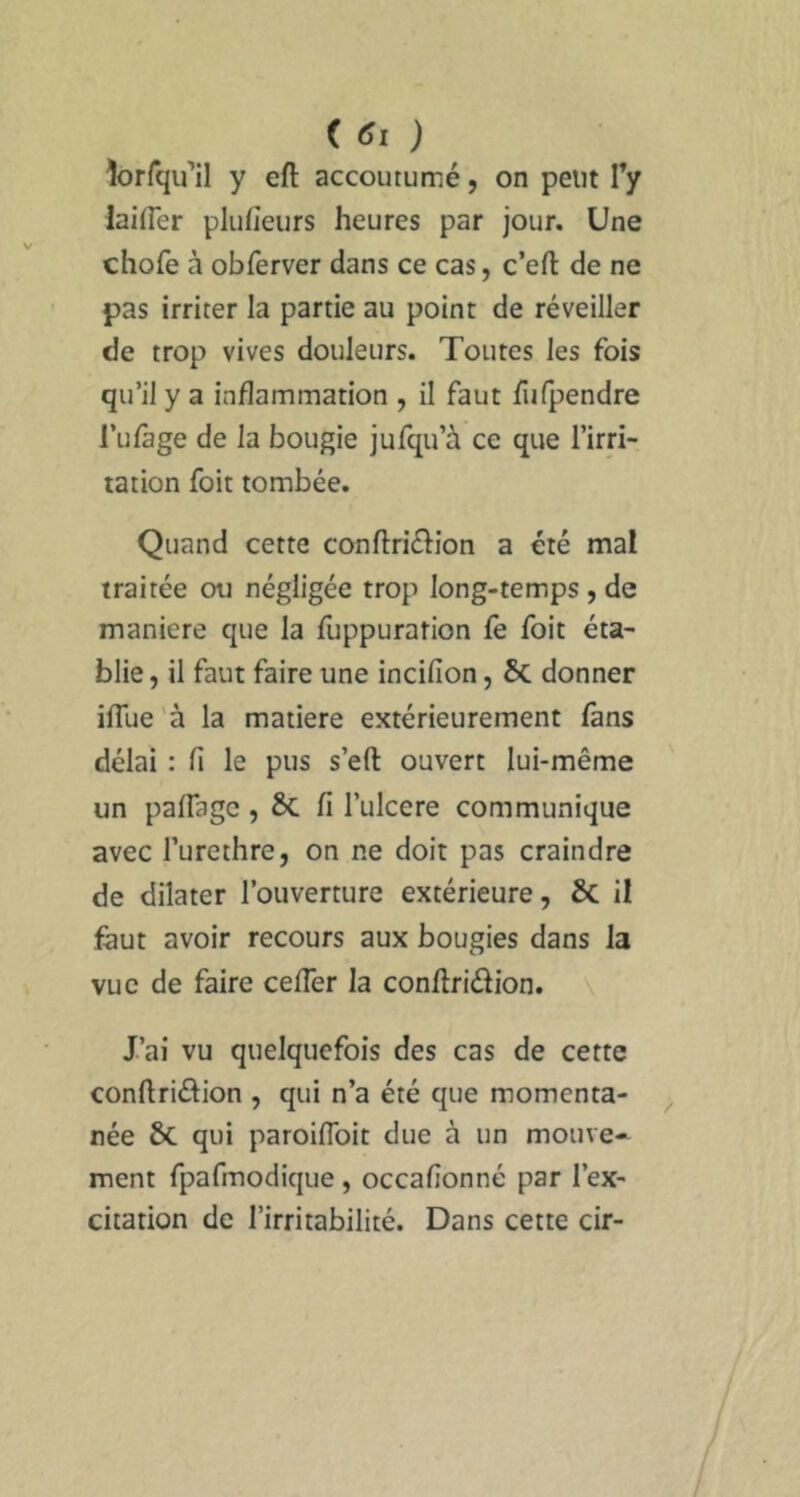 îorfqu’il y eft accoutumé, on peut Ty lailFer plufieurs heures par jour. Une chofe à obferver dans ce cas, c’efl: de ne pas irriter la partie au point de réveiller de trop vives douleurs. Toutes les fois qu’il y a inflammation , il faut fiifpendre Tufage de la bougie jufqu’à ce que l’irri- tation foit tombée. Quand cette conflriélion a été mal traitée ou négligée trop long-temps , de maniéré que la fuppuration fè foit éta- blie , il faut faire une incifion, ÔC donner iflue'à la matière extérieurement fans délai : fi le pus s’eft ouvert lui-même un paflagc, 6c fi l’ulcere communique avec l’urethre, on ne doit pas craindre de dilater l’ouverture extérieure, & il faut avoir recours aux bougies dans la vue de faire cefler la conflridion. J’ai vu quelquefois des cas de cette conftriéfion , qui n’a été que momenta- née 6c qui paroifToit due à un mouve- ment fpafmodique , occafîonné par l’ex- citation de l’irritabilité. Dans cette cir-