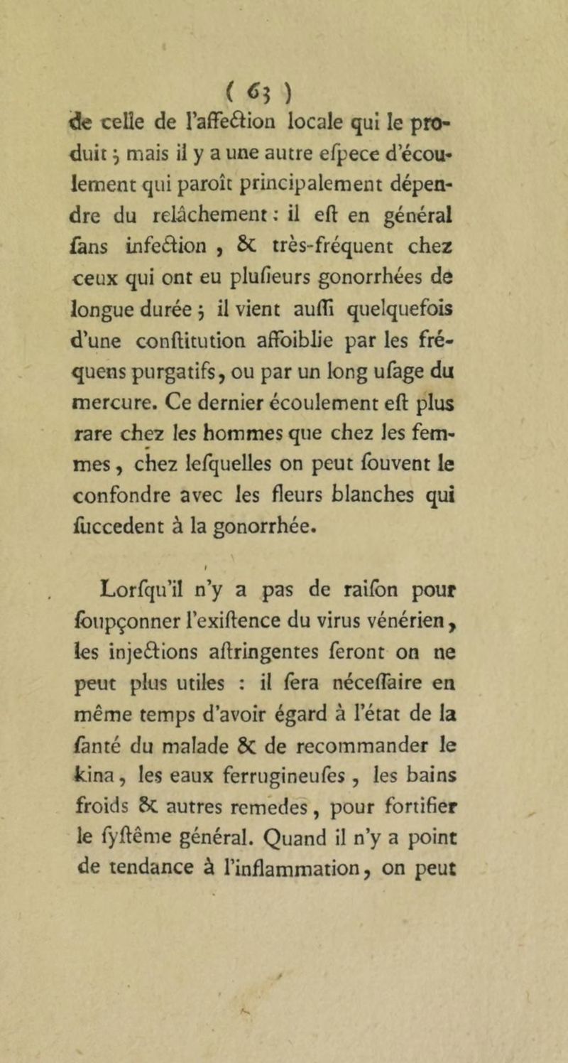 ( «5 ) ide celle de l’affeâion locale qui le pro- duit ^ mais il y a une autre efpece d’écou- lement qui paroît principalement dépen- dre du relâchement ; il eft en général fans infedion , ÔC très-fréquent chez ceux qui ont eu plufieurs gonorrhées de longue durée j il vient aulTi quelquefois d’une conftitution affoiblie par les fré- quens purgatifs, ou par un long ufage du mercure. Ce dernier écoulement eft plus rare chez les hommes que chez les fem- mes , chez lefquelles on peut fbuvent le confondre avec les fleurs blanches qui fuccedent à la gonorrhée. Lorfqu’il n’y a pas de raifbn pour Ibupçonner l’exiftence du virus vénérien , les injeéflons aftringentes feront on ne peut plus utiles : il fera néceflaire en même temps d’avoir égard à l’état de la /ànté du malade 6c de recommander le kina, les eaux ferrugineufes, les bains froids S>C autres remèdes, pour fortifier le fyftême général. Quand il n’y a point de tendance à l’inflammation, on peut
