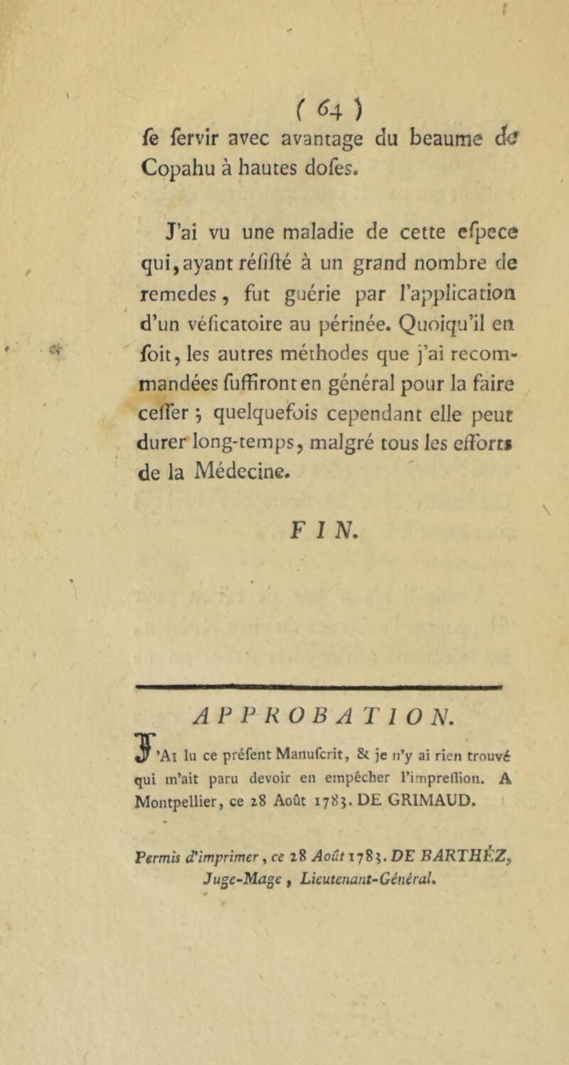 f ( <54 ) fe fervir avec avantage du heaume de? Copahu à hautes dofes. J’ai vu une maladie de cette efpece qui,ayant réfifté à un grand nombre de remedes, fut guérie par l’application J d’un véficatoire au périnée. Quoiqu’il en foit, les autres méthodes que j’ai recom- mandées fuffironten général pour la faire celfer quelquefois cependant elle peut durer long-temps, malgré tous les efforts de la Médecine. F 1 N. APPROBATION. 3^’Ai lu ce préfent Manuferit, & je n’y ai rien trouvé qui m’ait paru devoir en empêcher l’impreflion. A Montpellier, ce 28 Août DE GRIMAUD. Permis d’imprimer ^ ce 28 Août lyS^. DE BARTHÉlZf Juge-Mage, Lieutenant-Général.