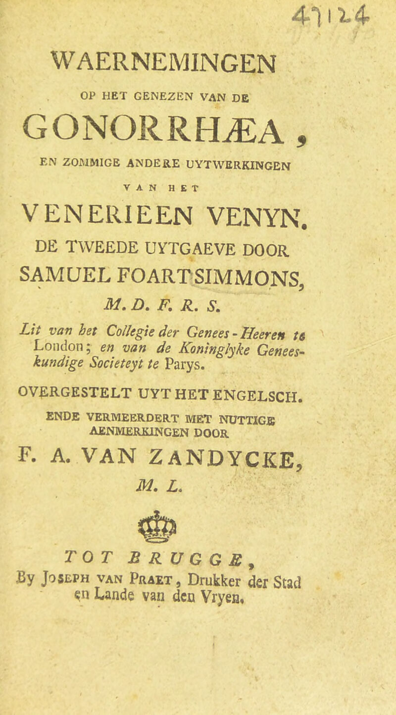 WAERNEMINGEN OP HET GENEZEN VAN DE GONORRFLEA , EN ZOJMMIGE ANDERE UYTWERKINGEN VAN HET VENERIEEN VENYN. DE TWEEDE UYTGAEVE DOOR SAMUEL FOARTSIMMONS, M. D. F. R. S. Lit van het Collegie der Genees - Heerett t& London; en van de Koninglyke Genees- kundige Societeyt te Parys. OVERGESTELT UYT HET ENGELSCH. ENDE VERMEERDERT MET NUTTIGJE AENMERKINGEN DOOR F. A. VAN ZANDYCKE, M. L.. TOT BRUGGE, By Joseph VAN Praet, Drukker der Stad en Lande van den Vryen.