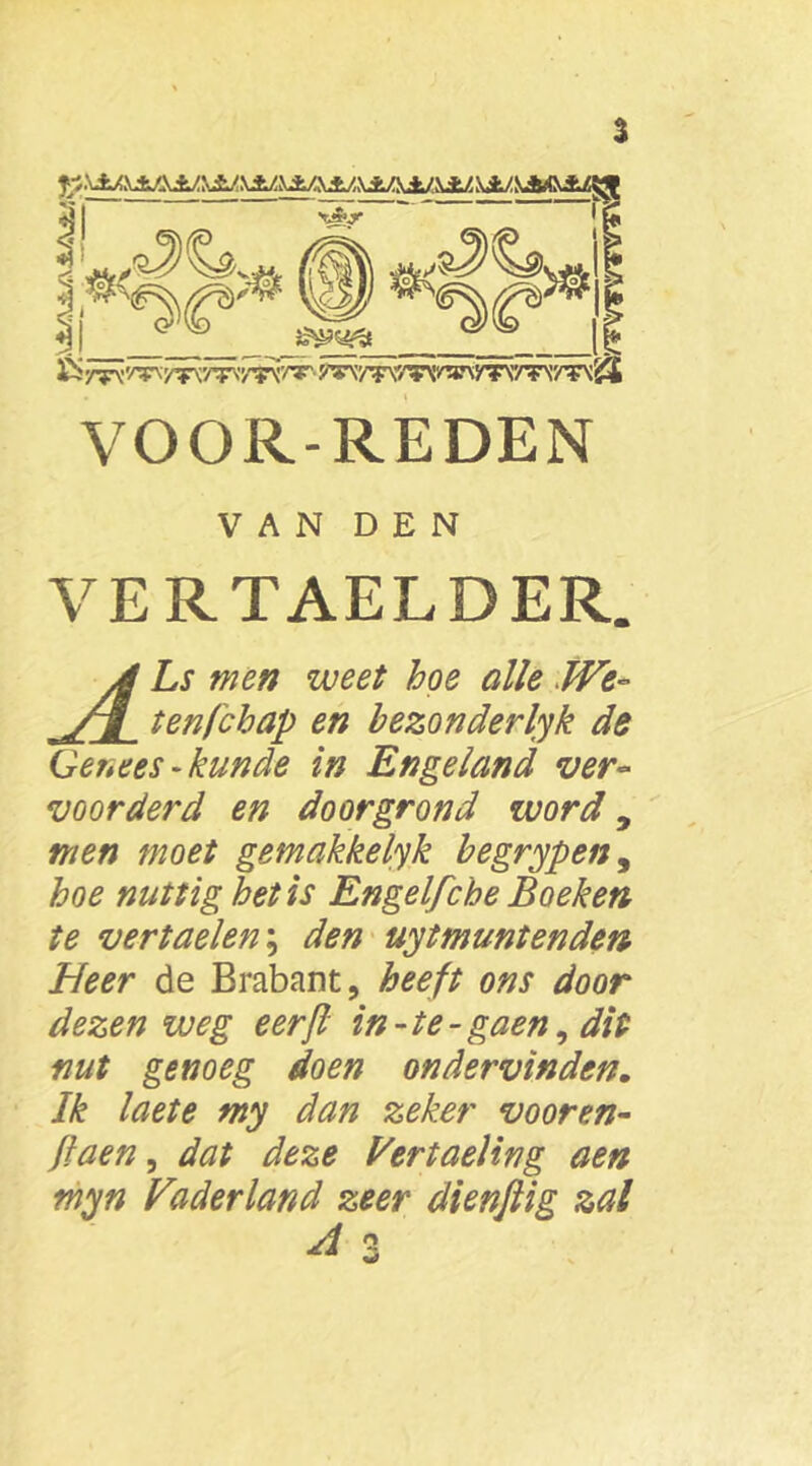 % VOOR-REDEN VAN DEN VERTAELDER. Ls men weet hoe alle We- ten,('chap en bezonderlyk de Genees-kunde in Engeland ver- voorderd en doorgrond word y men moet gemakkelyk begrypen, hoe nuttig het is Engelfche Boeken te vertaelen; den uitmuntenden Heer de Brabant, heeft ons door dezen weg eerjl in-te- gaen, dit nut genoeg doen ondervinden. Ik laete my dan zeker vooren- flaen, dat deze Vertaeling aen myn Vaderland zeer dienftig zal