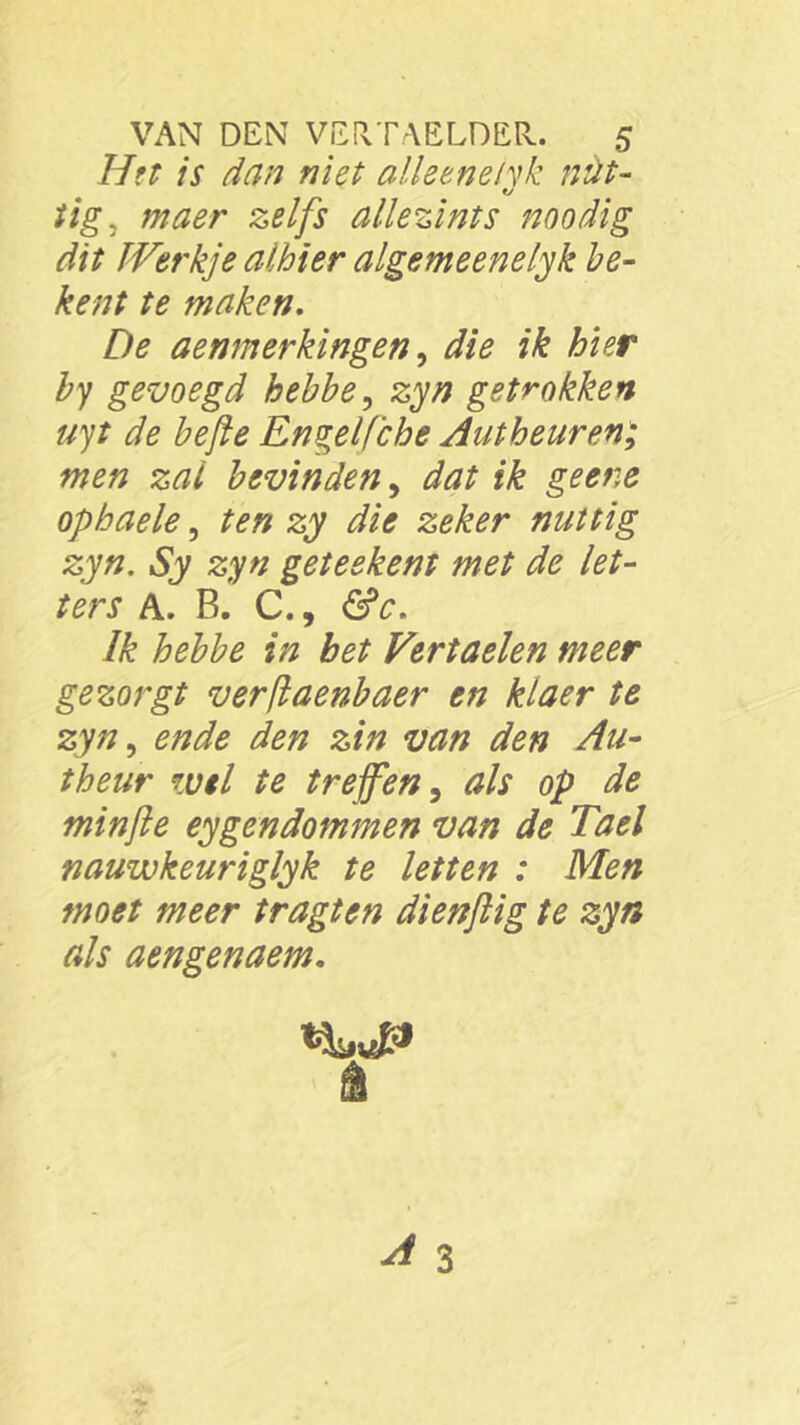 Het is dan niet alleenehk nüt- t/ tig, maer zelfs allezints noodig dit Werkje alhier algemeenelyk be- kent te maken. De aenmerkingen, dfe ik bier by gevoegd hebbe, sjw getrokken uyt de befte Engelfche Jut beur en; men zai bevinden, ifaf ik geere ophaele, sy dfo nuttig zyn. Sy zyn geteekent met de let- ters A. B. C., <5rV. ƒ£ Vertaelen meer gezorgt verftaenbaer en kiaer te zyn, «rafe zin van den An- theur wel te treffen, tf/y op de minfte eygcndommen van de Tael nauwkeuriglyk te letten : Men moet meer tragten dienftig te zyn als aengenaem.