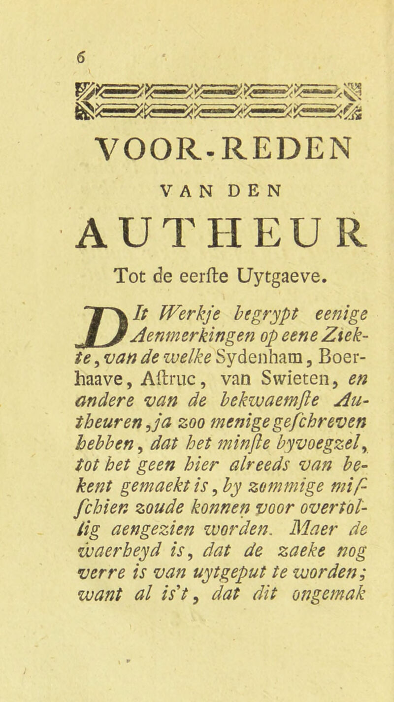 VOOR-REDEN VAN DEN AUTHEUR Tot de eerfte Uytgaeve. T^// Werkje begrypt eenige IJ Aenmerkingen op eene Ziek- te , van de welke Sydenham 3 Boer- haave, Aftruc, van Swieten, en andere van de bekwaemjïe Au- t beur en,ja zoo menige gejchr even hebben, dat het minjle byvoegzel, tot het geen hier alreeds van be- kent gemaekt is, by zommige mij fchien zoude konnen voor overtol- lig aengezien worden. Maer de waerheyd is, dat de zaeke nog verre is van uytgeput te worden; want al is't, dat dit ongemak