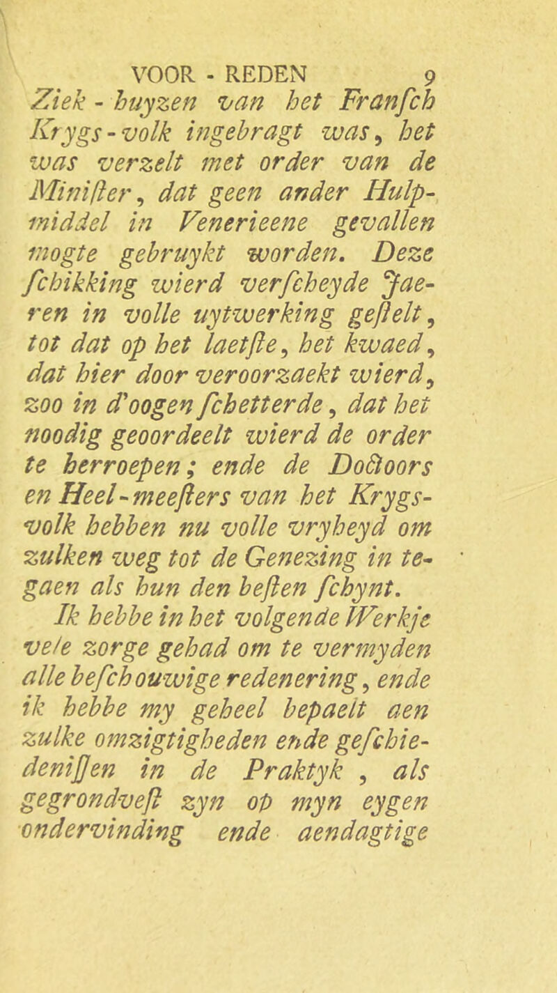 Ziek - huyzen van het Franfch Krygs-volk ingebragt was, het was verzelt met order van de Mini (Ier, dat geen ander Hulp- middel in Venerieene gevallen mogte gebruykt worden. Deze fchikking zvierd verfcheyde Jae- ren in volle uytwerking geftelt, tot dat op het laetfte, het kwaed, dat hier door veroorzaekt wierd, zoo in d'oogen fchetterde, dat het noodig geoordeelt wierd de order te herroepen; ende de Doftoors en Heel - meefters van het Krygs- volk hebben nu volle vryheyd om zulken weg tot de Genezing in te- gaen als hun den beften fchynt. Ik hebbe in het volgende Werkje vele zorge gehad om te vermyden alle befchouwige redenering, ende ik hebbe my geheel bepaelt aen zulke omzigtigheden ende gefchie- deniften in de Praktyk , als gegrondveft zyn op myn eygen ■ondervinding ende aendagtige