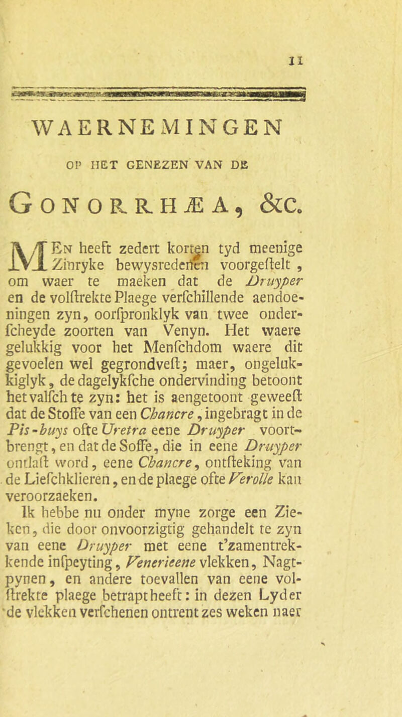 WAERNEMINGEN OP HET GENEZEN VAN DE Gonorrhea, &c. MEn heeft zedeit korten tyd meenige Zinryke bewysrederten voorgeflelt , om waer te maeken dat de Druyper en de volftrekte Plaege verfchillende aendoe- ningen zyn, oorfpronklyk van twee onder- fcheyde zoorten van Venyn. Het waere gelukkig voor het Menfchdom waere dit gevoelen wel gegrondveft; maer, ongeluk- kiglyk, de dagelykfche ondervinding betoont hetvalfchte zyn: het is aengetoont geweeft dat de StofFe van een Chancre, ingebragt in de Pis-buys ofte Uretra eene Druyper voort- brengt, en dat de SofFe, die in eene Druyper ontlalF word, eene Chancre, ontftelring van de Liefchklieren, en de plaege ofte Verolle kan veroorzaeken. Ik hebbe nu onder myne zorge een Zie» ken, die door onvoorzigtig gehandelt re zyn van eene Druyper met eene t’zamentrek- kende infpeyting, Venerieene vlekken, Nagt- pynen, en andere toevallen van eene vol» ftrekte plaege betraptheeft: in dezen Lyder ‘de vlekken verfchenen ontrent zes weken naer