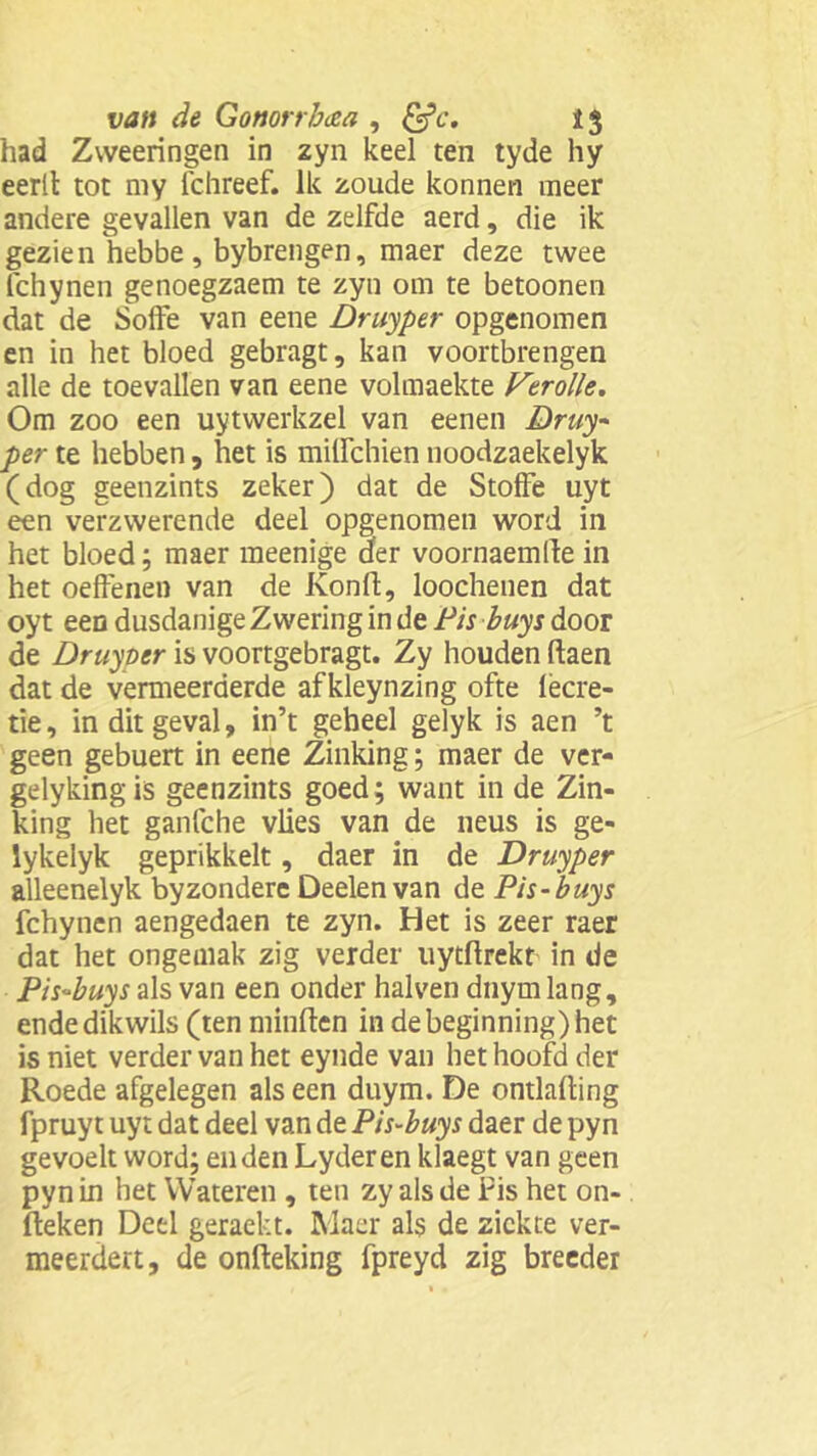 had Zweeringen in zyn keel ten tyde hy eerlt tot my fchreef. Ik zoude konnen meer andere gevallen van de zelfde aerd, die ik gezien hebbe , bybrengen, maer deze twee fchynen genoegzaem te zyn om te betoonen dat de Soife van eene Druyper opgenomen en in het bloed gebragt, kan voortbrengen alle de toevallen van eene volmaekte Verolle. Om zoo een uytwerkzel van eenen Druy per te hebben , het is milfchien noodzaekelyk (dog geenzints zeker) dat de Stoffe uyt een verzwerende deel opgenomen word in het bloed; maer meenige der voornaemde in het oeffenen van de Konfl, loochenen dat oyt een dusdanige Zwering in de Pis buys door de Druyper is voortgebragt. Zy houden daen dat de vermeerderde af kleynzing ofte lecre- tie, in dit geval, in’t geheel gelyk is aen ’t geen gebuert in eene Zinking; maer de ver- gelykingis geenzints goed; want in de Zin- king het ganfche vlies van de neus is ge- lykelyk geprikkelt, daer in de Druyper alleenelyk byzondere Deelen van de Pis-buys fchynen aengedaen te zyn. Het is zeer raer dat het ongemak zig verder uytdrekt in de Pis-buys als van een onder halven dnyrn lang, endedikwils (ten minden in debeginning)het is niet verder van het eynde van het hoofd der Roede afgelegen als een duym. De ontlading fpruyt uyt dat deel van de Pis-buys daer de pyn gevoelt word; enden Lyderen klaegt van geen pyn in bet Wateren , ten zy als de Pis het on- deken Deel geraekt. Maer als de ziekte ver- meerdert, de ondeking fpreyd zig breeder