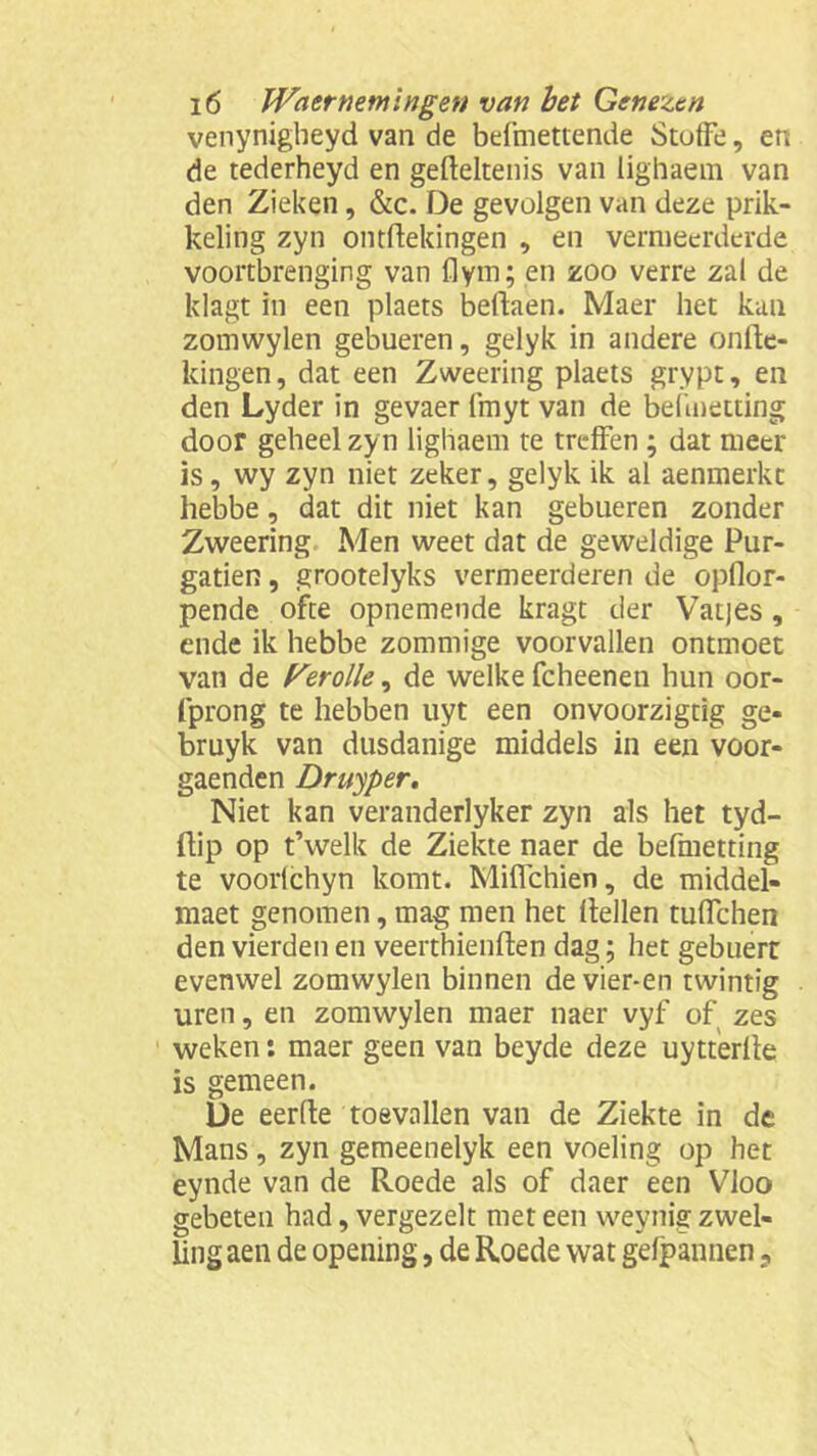 venynigheyd van de befmettende Stotfe, en de tederheyd en gefteltenis van lighaem van den Zieken , &c. De gevolgen van deze prik- keling zyn ontftekingen , en vermeerderde voortbrenging van flym; en zoo verre zal de klagt in een plaets beflaen. Maer het kan zomwylen gebueren, gelyk in andere onlte- kingen, dat een Zweering plaets grypt, en den Lyder in gevaer fmyt van de belinetting door geheel zyn lighaem te treffen ; dat meer is, wy zyn niet zeker, gelyk ik al aenmerkc hebbe, dat dit niet kan gebueren zonder Zweering Men weet dat de geweldige Pur- gatien, grootelyks vermeerderen de opflor- pende ofte opnemende kragt der Vatjes , ende ik hebbe zommige voorvallen ontmoet van de Perolle, de welke fcheenen hun oor- fprong te hebben uyt een onvoorzigtig ge- bruyk van dusdanige middels in een voor- gaenden Druyper. Niet kan veranderlyker zyn als het tyd- ftip op t’welk de Ziekte naer de befmetting te voortchyn komt. Miflchien, de middel- maet genomen, mag men het (tellen tuffchen den vierden en veerthienften dag; het gebuert evenwel zomwylen binnen de vier-en twintig uren, en zomwylen maer naer vyf of zes weken: maer geen van beyde deze uytterlte is gemeen. De eerde toevallen van de Ziekte in de Mans , zyn gemeenelyk een voeling op het eynde van de Roede als of daer een Vloo gebeten had, vergezelt met een weynig zwel- ling aen de opening, de Roede wat gefpannen,