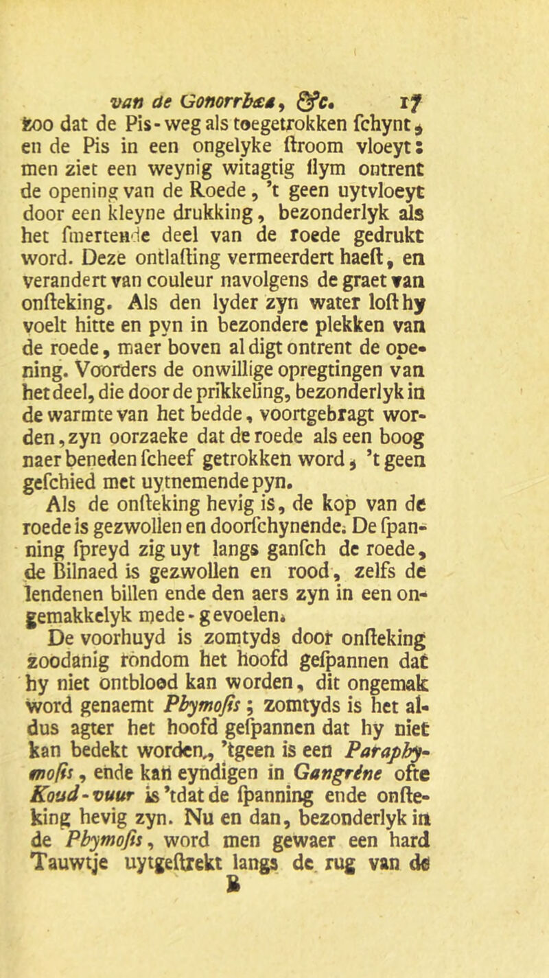 fcoo dat de Pis-weg als toegetrokken fchynt* en de Pis in een ongelyke ftroom vloeyt: men ziet een weynig witagtig llym ontrent de openingvan de Roede, ’t geen uytvloeyt door een kleyne drukking, bezonderlyk aJs het fmertende deel van de roede gedrukt word. Deze ontlading vermeerdert haeft, en verandert van couleur navolgens degraetvan onfteking. Als den lyder zyn water lofthy voelt hitte en pyn in bezondere plekken van de roede, maer boven al digt ontrent de ope- ning. Voorders de onwillige opregtingen van het deel, die door de prikkeling, bezonderlyk in de warmte van het bedde, voortgebragt wor- den, zyn oorzaeke dat de roede als een boog naer beneden fcheef getrokken word * ’t geen gefchied met uytnemende pyn. Als de onfteking hevig is, de kop van de roede is gezwollen en doorfchynende; De fpan- ning fpreyd ziguyt langs ganfch de roede, de Bilnaed is gezwollen en rood, zelfs de lendenen billen ende den aers zyn in een on- gemakkelyk mede - gevoelen» De voorhuyd is zomtyds door onfteking zoodanig rondom het hoofd gefpannen dat hy niet ontblood kan worden, dit ongemak word genaemt Pbymofis; zomtyds is het al- dus agter het hoofd gefpannen dat hy niet kan bedekt worden,, ’tgeen is een Paraphy- mofis, ende kan eyndigen in Gangrine ofte Koud - vuur is’tdatde fpanning ende onfte- king hevig zyn. Nu en dan, bezonderlyk in de Pbymofis, word men gewaer een hard Tauwtje uytgeftrekt langs de. rug van de