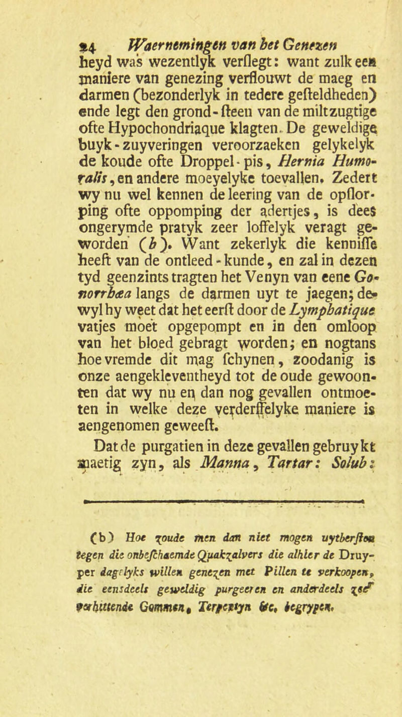 heyd was wezentlyk verflegt: want zulk een maniere van genezing verflouwt de maeg en darmen (bezonderlyk in tedere gefteldheden) ende legt den grond-fteeti van de miltzugtige ofte Hypochondriaque klagten. De geweldige buyk - zuyveringen veroorzaeken gelykelyk de koude ofte Droppel • pis, Hernia Hutno- ralis, en andere moeyelyke toevallen. Zedert wy nu wel kennen de leering van de opflor- ping ofte oppomping der adertjes, is dee$ ongerymde pratyk zeer loffelyk veragt ge- worden (&). Want zekerlyk die kenniffe heeft van de ontleed - kunde, en zal in dezen tyd geenzintstragten het Venyn van eene Go• fiorrbaa langs de darmen uyt te jaegen; de» wyl hy weet dat het eerft door de Lympbatique vatjes moet opgepompt en in den omloop van het bloed gebragt \vorden; en nogtans hoevremde dit mag fchynen, zoodanig is onze aengekleventheyd tot de oude gewoon- ten dat wy nu ep dan nog gevallen ontmoe- ten in welke deze vetderffelyke maniere is aengenomen geweeft. Dat de purgatien in deze gevallen gebruykt aaaetig zyn, als Manna, Tartar: Sohtb: (b) Hoe ioude men dm niet mogen uytberftoa tegen dit onbtfchaemde Quak^alvers die alhier de Druy- per dagrlyks willen geneden met Pillen tt verkoopen, die eensdeels geweldig purgeer en en anderdeels Tjsé fvhittend* Gommen t Terpenyn (te, begrygen.